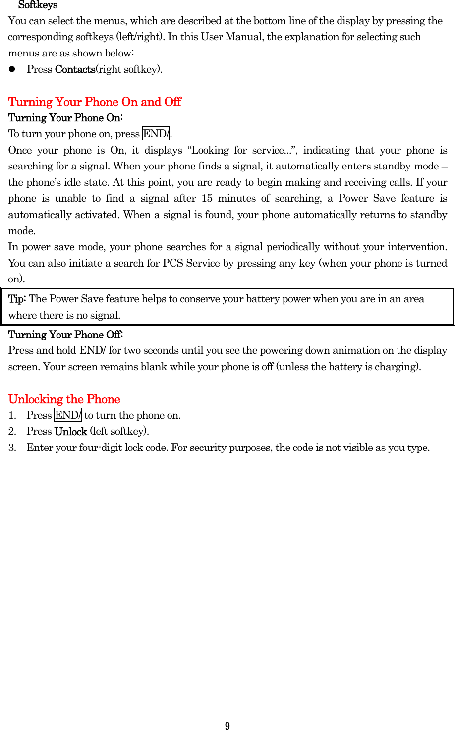  9Softkeys You can select the menus, which are described at the bottom line of the display by pressing the corresponding softkeys (left/right). In this User Manual, the explanation for selecting such menus are as shown below:   Press Contacts(right softkey).    Turning Your Phone On and Off Turning Your Phone On: To turn your phone on, press END/. Once your phone is On, it displays “Looking for service...”, indicating that your phone is searching for a signal. When your phone finds a signal, it automatically enters standby mode – the phone’s idle state. At this point, you are ready to begin making and receiving calls. If your phone is unable to find a signal after 15 minutes of searching, a Power Save feature is automatically activated. When a signal is found, your phone automatically returns to standby mode.  In power save mode, your phone searches for a signal periodically without your intervention. You can also initiate a search for PCS Service by pressing any key (when your phone is turned on). Tip: The Power Save feature helps to conserve your battery power when you are in an area where there is no signal. Turning Your Phone Off: Press and hold END/ for two seconds until you see the powering down animation on the display screen. Your screen remains blank while your phone is off (unless the battery is charging).  Unlocking the Phone 1.    Press END/ to turn the phone on. 2.  Press Unlock (left softkey). 3.    Enter your four-digit lock code. For security purposes, the code is not visible as you type.    