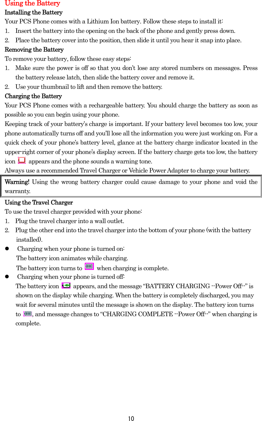  10Using the Battery Installing the Battery Your PCS Phone comes with a Lithium Ion battery. Follow these steps to install it: 1.  Insert the battery into the opening on the back of the phone and gently press down. 2.  Place the battery cover into the position, then slide it until you hear it snap into place. Removing the Battery To remove your battery, follow these easy steps: 1.  Make sure the power is off so that you don’t lose any stored numbers on messages. Press the battery release latch, then slide the battery cover and remove it. 2.  Use your thumbnail to lift and then remove the battery. Charging the Battery Your PCS Phone comes with a rechargeable battery. You should charge the battery as soon as possible so you can begin using your phone. Keeping track of your battery’s charge is important. If your battery level becomes too low, your phone automatically turns off and you’ll lose all the information you were just working on. For a quick check of your phone’s battery level, glance at the battery charge indicator located in the upper-right corner of your phone’s display screen. If the battery charge gets too low, the battery icon    appears and the phone sounds a warning tone. Always use a recommended Travel Charger or Vehicle Power Adapter to charge your battery.   Warning!  Using the wrong battery charger could cause damage to your phone and void the warranty. Using the Travel Charger To use the travel charger provided with your phone: 1.    Plug the travel charger into a wall outlet. 2.    Plug the other end into the travel charger into the bottom of your phone (with the battery installed).   Charging when your phone is turned on: The battery icon animates while charging. The battery icon turns to   when charging is complete.   Charging when your phone is turned off: The battery icon    appears, and the message “BATTERY CHARGING --Power Off--” is shown on the display while charging. When the battery is completely discharged, you may wait for several minutes until the message is shown on the display. The battery icon turns to  , and message changes to “CHARGING COMPLETE --Power Off--” when charging is complete.   