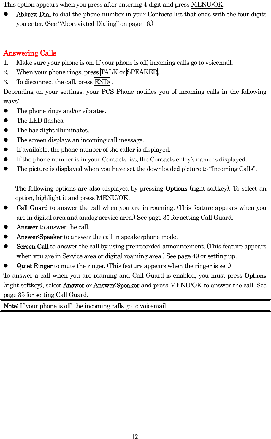  12This option appears when you press after entering 4-digit and press MENU/OK.   Abbrev. Dial to dial the phone number in your Contacts list that ends with the four digits you enter. (See “Abbreviated Dialing” on page 16.)   Answering Calls 1.  Make sure your phone is on. If your phone is off, incoming calls go to voicemail. 2.  When your phone rings, press TALK or SPEAKER. 3.  To disconnect the call, press END/ . Depending on your settings, your PCS Phone notifies you of incoming calls in the following ways:   The phone rings and/or vibrates.   The LED flashes.   The backlight illuminates.   The screen displays an incoming call message.   If available, the phone number of the caller is displayed.   If the phone number is in your Contacts list, the Contacts entry’s name is displayed.   The picture is displayed when you have set the downloaded picture to “Incoming Calls”.    The following options are also displayed by pressing Options (right softkey). To select an option, highlight it and press MENU/OK.   Call Guard to answer the call when you are in roaming. (This feature appears when you are in digital area and analog service area.) See page 35 for setting Call Guard.   Answer to answer the call.   Answer:Speaker to answer the call in speakerphone mode.   Screen Call to answer the call by using pre-recorded announcement. (This feature appears when you are in Service area or digital roaming area.) See page 49 or setting up.   Quiet Ringer to mute the ringer. (This feature appears when the ringer is set.) To answer a call when you are roaming and Call Guard is enabled, you must press Options (right softkey), select Answer or Answer:Speaker and press MENU/OK to answer the call. See page 35 for setting Call Guard. Note: If your phone is off, the incoming calls go to voicemail.  