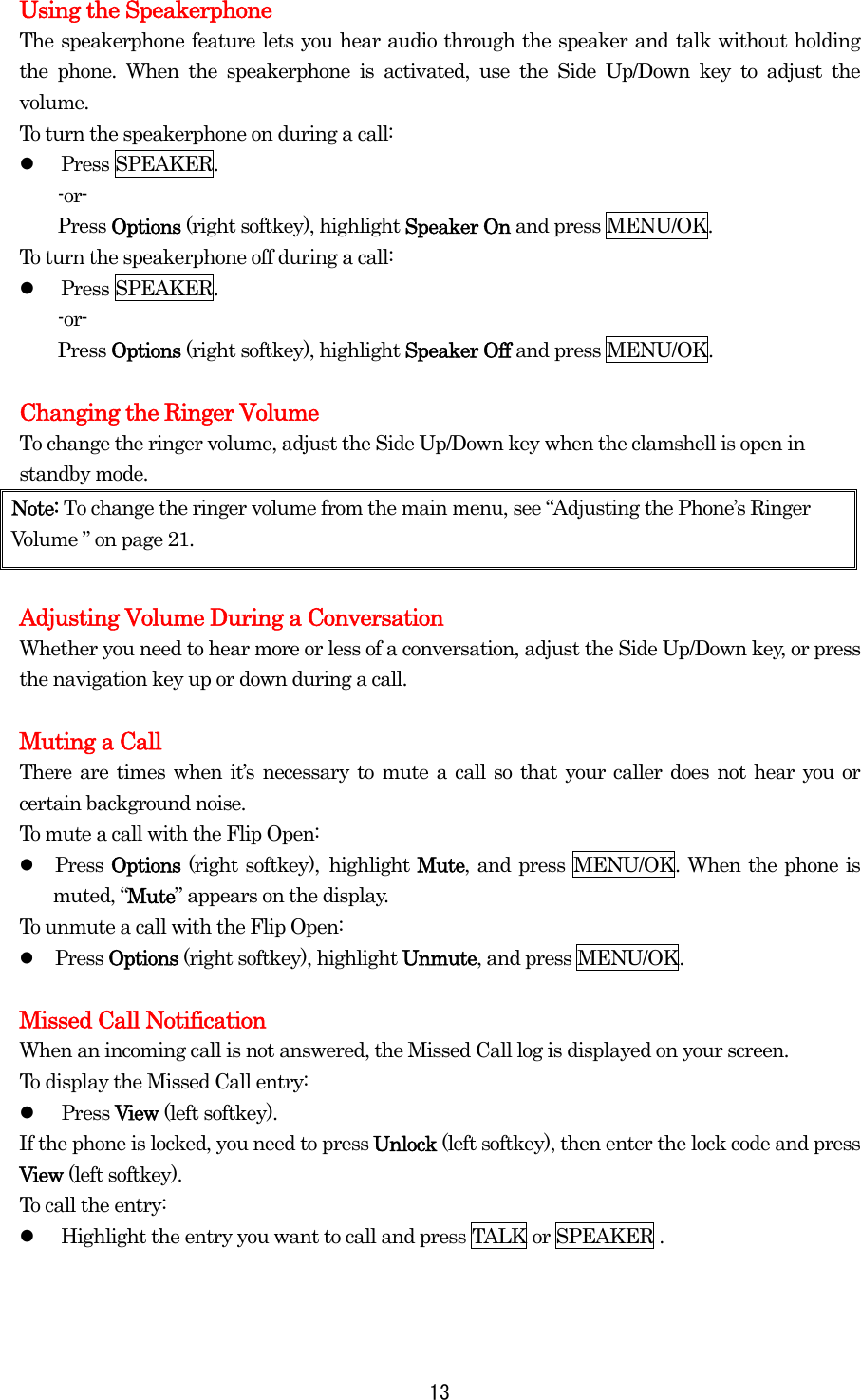  13Using the Speakerphone The speakerphone feature lets you hear audio through the speaker and talk without holding the phone. When the speakerphone is activated, use the Side Up/Down key to adjust the volume. To turn the speakerphone on during a call:   Press SPEAKER. -or- Press Options (right softkey), highlight Speaker On and press MENU/OK. To turn the speakerphone off during a call:   Press SPEAKER. -or- Press Options (right softkey), highlight Speaker Off and press MENU/OK.  Changing the Ringer Volume To change the ringer volume, adjust the Side Up/Down key when the clamshell is open in standby mode. Note: To change the ringer volume from the main menu, see “Adjusting the Phone’s Ringer Volume ” on page 21.  Adjusting Volume During a Conversation Whether you need to hear more or less of a conversation, adjust the Side Up/Down key, or press the navigation key up or down during a call.  Muting a Call There are times when it’s necessary to mute a call so that your caller does not hear you or certain background noise. To mute a call with the Flip Open:   Press Options (right softkey), highlight Mute, and press MENU/OK. When the phone is muted, “Mute” appears on the display. To unmute a call with the Flip Open:   Press Options (right softkey), highlight Unmute, and press MENU/OK.  Missed Call Notification When an incoming call is not answered, the Missed Call log is displayed on your screen. To display the Missed Call entry:   Press View (left softkey). If the phone is locked, you need to press Unlock (left softkey), then enter the lock code and press View (left softkey). To call the entry:   Highlight the entry you want to call and press TALK or SPEAKER . 