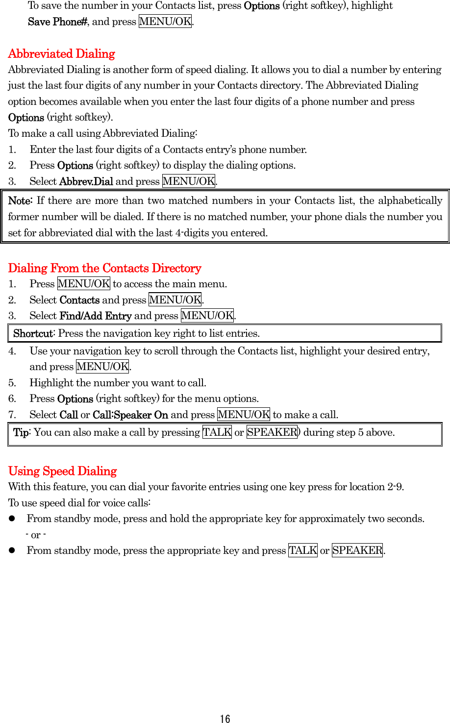  16To save the number in your Contacts list, press Options (right softkey), highlight   Save Phone#, and press MENU/OK.  Abbreviated Dialing Abbreviated Dialing is another form of speed dialing. It allows you to dial a number by entering just the last four digits of any number in your Contacts directory. The Abbreviated Dialing option becomes available when you enter the last four digits of a phone number and press Options (right softkey). To make a call using Abbreviated Dialing: 1.  Enter the last four digits of a Contacts entry’s phone number. 2. Press Options (right softkey) to display the dialing options. 3. Select Abbrev.Dial and press MENU/OK. Note: If there are more than two matched numbers in your Contacts list, the alphabetically former number will be dialed. If there is no matched number, your phone dials the number you set for abbreviated dial with the last 4-digits you entered.  Dialing From the Contacts Directory 1.  Press MENU/OK to access the main menu. 2. Select Contacts and press MENU/OK. 3. Select Find/Add Entry and press MENU/OK. Shortcut: Press the navigation key right to list entries. 4.  Use your navigation key to scroll through the Contacts list, highlight your desired entry, and press MENU/OK. 5.  Highlight the number you want to call. 6. Press Options (right softkey) for the menu options. 7. Select Call or Call:Speaker On and press MENU/OK to make a call. Tip: You can also make a call by pressing TALK or SPEAKER) during step 5 above.  Using Speed Dialing With this feature, you can dial your favorite entries using one key press for location 2-9.   To use speed dial for voice calls:   From standby mode, press and hold the appropriate key for approximately two seconds. - or -   From standby mode, press the appropriate key and press TALK or SPEAKER.  