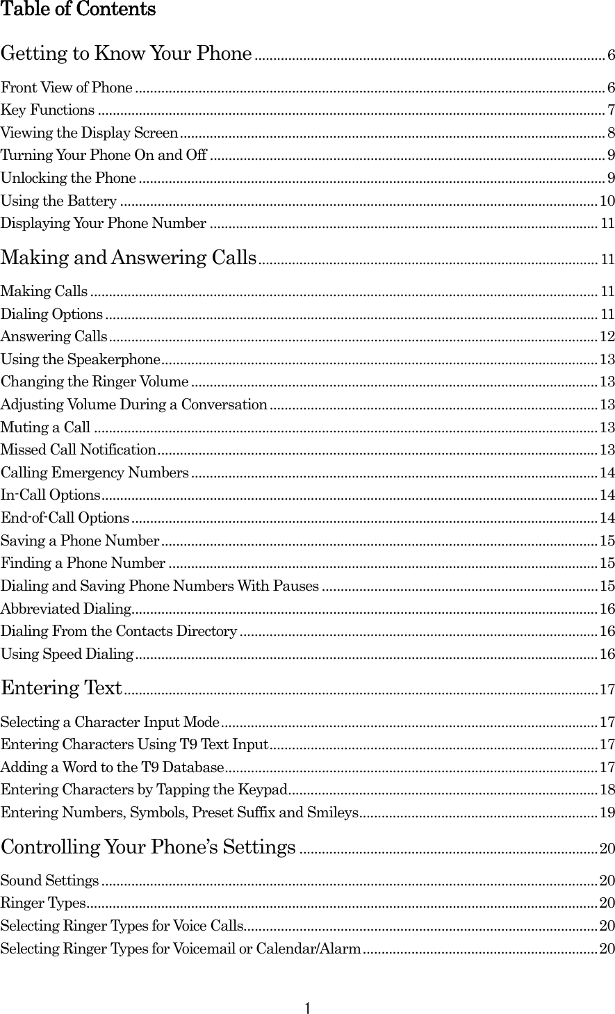  1Table of Contents Getting to Know Your Phone..............................................................................................6 Front View of Phone ..............................................................................................................................6 Key Functions ........................................................................................................................................7 Viewing the Display Screen..................................................................................................................8 Turning Your Phone On and Off ..........................................................................................................9 Unlocking the Phone .............................................................................................................................9 Using the Battery ................................................................................................................................10 Displaying Your Phone Number ........................................................................................................11 Making and Answering Calls........................................................................................... 11 Making Calls ........................................................................................................................................11 Dialing Options....................................................................................................................................11 Answering Calls...................................................................................................................................12 Using the Speakerphone.....................................................................................................................13 Changing the Ringer Volume.............................................................................................................13 Adjusting Volume During a Conversation........................................................................................13 Muting a Call .......................................................................................................................................13 Missed Call Notification......................................................................................................................13 Calling Emergency Numbers.............................................................................................................14 In-Call Options.....................................................................................................................................14 End-of-Call Options.............................................................................................................................14 Saving a Phone Number.....................................................................................................................15 Finding a Phone Number ...................................................................................................................15 Dialing and Saving Phone Numbers With Pauses ..........................................................................15 Abbreviated Dialing.............................................................................................................................16 Dialing From the Contacts Directory ................................................................................................16 Using Speed Dialing............................................................................................................................16 Entering Text...............................................................................................................................17 Selecting a Character Input Mode.....................................................................................................17 Entering Characters Using T9 Text Input........................................................................................17 Adding a Word to the T9 Database....................................................................................................17 Entering Characters by Tapping the Keypad...................................................................................18 Entering Numbers, Symbols, Preset Suffix and Smileys................................................................19 Controlling Your Phone’s Settings ................................................................................20 Sound Settings .....................................................................................................................................20 Ringer Types.........................................................................................................................................20 Selecting Ringer Types for Voice Calls...............................................................................................20 Selecting Ringer Types for Voicemail or Calendar/Alarm...............................................................20 