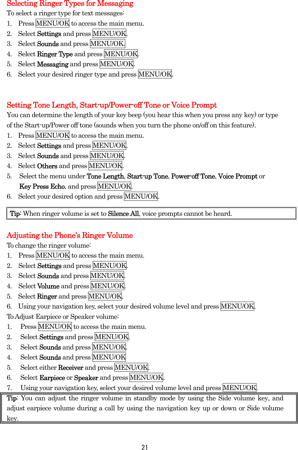  21 Selecting Ringer Types for Messaging To select a ringer type for text messages: 1.    Press MENU/OK to access the main menu. 2.  Select Settings and press MENU/OK. 3.  Select Sounds and press MENU/OK. 4.  Select Ringer Type and press MENU/OK. 5.  Select Messaging and press MENU/OK. 6.    Select your desired ringer type and press MENU/OK.   Setting Tone Length, Start-up/Power-off Tone or Voice Prompt You can determine the length of your key beep (you hear this when you press any key) or type of the Start-up/Power off tone (sounds when you turn the phone on/off on this feature). 1.    Press MENU/OK to access the main menu. 2.  Select Settings and press MENU/OK. 3.  Select Sounds and press MENU/OK. 4.  Select Others and press MENU/OK. 5.  Select the menu under Tone Length, Start-up Tone, Power-off Tone, Voice Prompt or   Key Press Echo. and press MENU/OK. 6.    Select your desired option and press MENU/OK.    Adjusting the Phone’s Ringer Volume   To change the ringer volume: 1.  Press MENU/OK to access the main menu. 2. Select Settings and press MENU/OK. 3. Select Sounds and press MENU/OK. 4. Select Volume and press MENU/OK.   5.  Select Ringer and press MENU/OK. 6.    Using your navigation key, select your desired volume level and press MENU/OK. To Adjust Earpiece or Speaker volume: 1.  Press MENU/OK to access the main menu. 2. Select Settings and press MENU/OK. 3. Select Sounds and press MENU/OK. 4. Select Sounds and press MENU/OK 5. Select either Receiver and press MENU/OK. 6. Select Earpiece or Speaker and press MENU/OK. 7.  Using your navigation key, select your desired volume level and press MENU/OK. Tip: You can adjust the ringer volume in standby mode by using the Side volume key, and adjust earpiece volume during a call by using the navigation key up or down or Side volume key.  Tip: When ringer volume is set to Silence All, voice prompts cannot be heard. 