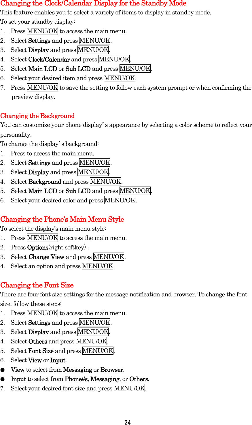  24Changing the Clock/Calendar Display for the Standby Mode This feature enables you to select a variety of items to display in standby mode. To set your standby display: 1.    Press MENU/OK to access the main menu. 2.  Select Settings and press MENU/OK. 3.  Select Display and press MENU/OK. 4.  Select Clock/Calendar and press MENU/OK. 5. Select Main LCD or Sub LCD and press MENU/OK. 6.    Select your desired item and press MENU/OK. 7.    Press MENU/OK to save the setting to follow each system prompt or when confirming the preview display.  Changing the Background You can customize your phone display’s appearance by selecting a color scheme to reflect your personality. To change the display’s background: 1.  Press to access the main menu. 2.  Select Settings and press MENU/OK. 3.  Select Display and press MENU/OK. 4. Select Background and press MENU/OK. 5. Select Main LCD or Sub LCD and press MENU/OK. 6.    Select your desired color and press MENU/OK.  Changing the Phone’s Main Menu Style To select the display’s main menu style: 1.    Press MENU/OK to access the main menu. 2. Press Options(right softkey) . 3. Select Change View and press MENU/OK. 4.    Select an option and press MENU/OK.  Changing the Font Size There are four font size settings for the message notification and browser. To change the font size, follow these steps: 1.    Press MENU/OK to access the main menu. 2.  Select Settings and press MENU/OK. 3.  Select Display and press MENU/OK. 4. Select Others and press MENU/OK. 5.  Select Font Size and press MENU/OK. 6.  Select View or Input. ●  View to select from Messaging or Browser. ●  Input to select from Phone#s, Messaging, or Others. 7.    Select your desired font size and press MENU/OK.  