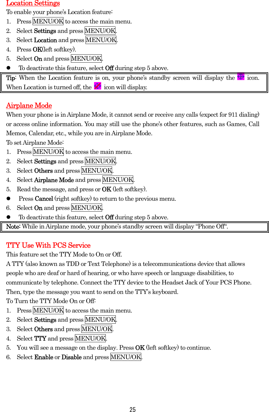  25 Location Settings To enable your phone’s Location feature: 1.    Press MENU/OK to access the main menu. 2.  Select Settings and press MENU/OK. 3.  Select Location and press MENU/OK. 4.  Press OK(left softkey).   5.  Select On and press MENU/OK.   To deactivate this feature, select Off during step 5 above. Tip: When the Location feature is on, your phone’s standby screen will display the   icon. When Location is turned off, the   icon will display.  Airplane Mode When your phone is in Airplane Mode, it cannot send or receive any calls (expect for 911 dialing) or access online information. You may still use the phone’s other features, such as Games, Call Memos, Calendar, etc., while you are in Airplane Mode. To set Airplane Mode: 1.  Press MENU/OK to access the main menu. 2. Select Settings and press MENU/OK. 3. Select Others and press MENU/OK. 4. Select Airplane Mode and press MENU/OK. 5.  Read the message, and press or OK (left softkey).   Press Cancel (right softkey) to return to the previous menu. 6. Select On and press MENU/OK.   To deactivate this feature, select Off during step 5 above. Note: While in Airplane mode, your phone’s standby screen will display “Phone Off“.  TTY Use With PCS Service This feature set the TTY Mode to On or Off. A TTY (also known as TDD or Text Telephone) is a telecommunications device that allows people who are deaf or hard of hearing, or who have speech or language disabilities, to communicate by telephone. Connect the TTY device to the Headset Jack of Your PCS Phone. Then, type the message you want to send on the TTY’s keyboard. To Turn the TTY Mode On or Off: 1.  Press MENU/OK to access the main menu. 2. Select Settings and press MENU/OK. 3. Select Others and press MENU/OK. 4. Select TTY and press MENU/OK. 5.  You will see a message on the display. Press OK (left softkey) to continue. 6. Select Enable or Disable and press MENU/OK. 