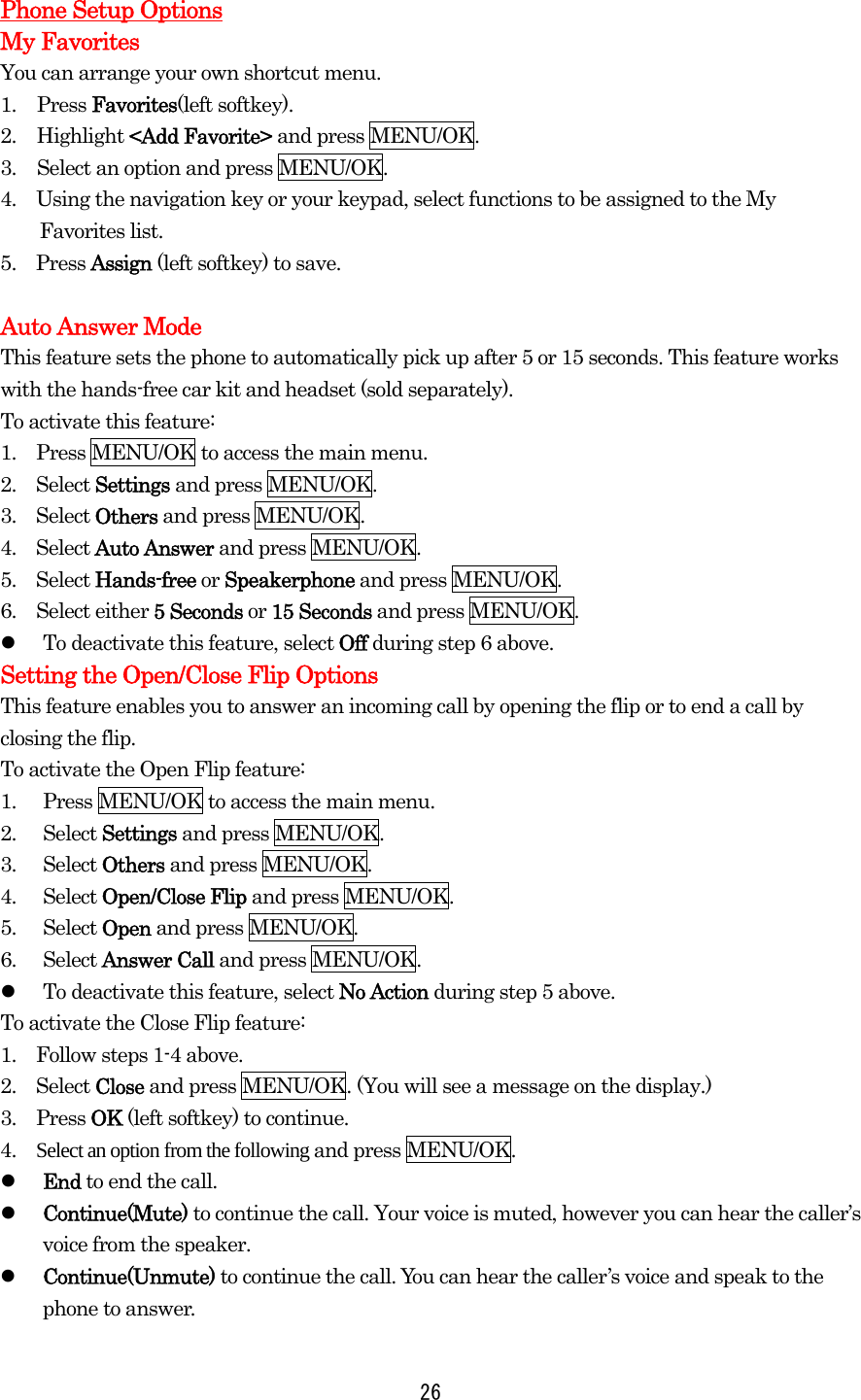  26 Phone Setup Options My Favorites You can arrange your own shortcut menu. 1. Press Favorites(left softkey). 2. Highlight &lt;Add Favorite&gt; and press MENU/OK. 3.  Select an option and press MENU/OK.   4.    Using the navigation key or your keypad, select functions to be assigned to the My Favorites list. 5.  Press Assign (left softkey) to save.  Auto Answer Mode This feature sets the phone to automatically pick up after 5 or 15 seconds. This feature works with the hands-free car kit and headset (sold separately). To activate this feature: 1.    Press MENU/OK to access the main menu. 2.  Select Settings and press MENU/OK. 3.  Select Others and press MENU/OK. 4.  Select Auto Answer and press MENU/OK. 5.  Select Hands-free or Speakerphone and press MENU/OK. 6.  Select either 5 Seconds or 15 Seconds and press MENU/OK.     To deactivate this feature, select Off during step 6 above. Setting the Open/Close Flip Options This feature enables you to answer an incoming call by opening the flip or to end a call by closing the flip. To activate the Open Flip feature: 1.  Press MENU/OK to access the main menu. 2. Select Settings and press MENU/OK. 3. Select Others and press MENU/OK. 4. Select Open/Close Flip and press MENU/OK. 5. Select Open and press MENU/OK. 6. Select Answer Call and press MENU/OK.     To deactivate this feature, select No Action during step 5 above. To activate the Close Flip feature: 1.    Follow steps 1-4 above. 2.  Select Close and press MENU/OK. (You will see a message on the display.) 3.  Press OK (left softkey) to continue. 4.  Select an option from the following and press MENU/OK.   End to end the call.   Continue(Mute) to continue the call. Your voice is muted, however you can hear the caller’s voice from the speaker.   Continue(Unmute) to continue the call. You can hear the caller’s voice and speak to the phone to answer. 