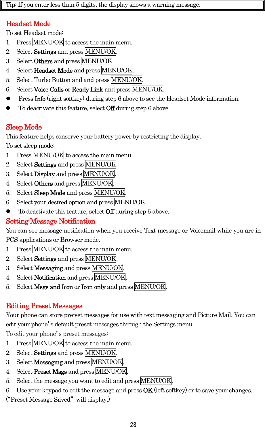  28Tip: If you enter less than 5 digits, the display shows a warning message.    Headset Mode To set Headset mode: 1.    Press MENU/OK to access the main menu. 2.  Select Settings and press MENU/OK. 3.  Select Others and press MENU/OK. 4.  Select Headset Mode and press MENU/OK. 5.    Select Turbo Button and and press MENU/OK. 6.  Select Voice Calls or Ready Link and press MENU/OK.   Press Info (right softkey) during step 6 above to see the Headset Mode information.   To deactivate this feature, select Off during step 6 above.  Sleep Mode This feature helps conserve your battery power by restricting the display. To set sleep mode: 1.  Press MENU/OK to access the main menu. 2. Select Settings and press MENU/OK. 3. Select Display and press MENU/OK. 4. Select Others and press MENU/OK. 5. Select Sleep Mode and press MENU/OK. 6.  Select your desired option and press MENU/OK.   To deactivate this feature, select Off during step 6 above. Setting Message Notification You can see message notification when you receive Text message or Voicemail while you are in PCS applications or Browser mode. 1.    Press MENU/OK to access the main menu. 2. Select Settings and press MENU/OK. 3. Select Messaging and press MENU/OK. 4. Select Notification and press MENU/OK. 5. Select Msgs and Icon or Icon only and press MENU/OK.  Editing Preset Messages Your phone can store pre-set messages for use with text messaging and Picture Mail. You can edit your phone’s default preset messages through the Settings menu. To edit your phone’s preset messages: 1.    Press MENU/OK to access the main menu. 2.  Select Settings and press MENU/OK. 3.  Select Messaging and press MENU/OK. 4.  Select Preset Msgs and press MENU/OK. 5.    Select the message you want to edit and press MENU/OK. 6.    Use your keypad to edit the message and press OK (left softkey) or to save your changes. (“Preset Message Saved” will display.) 