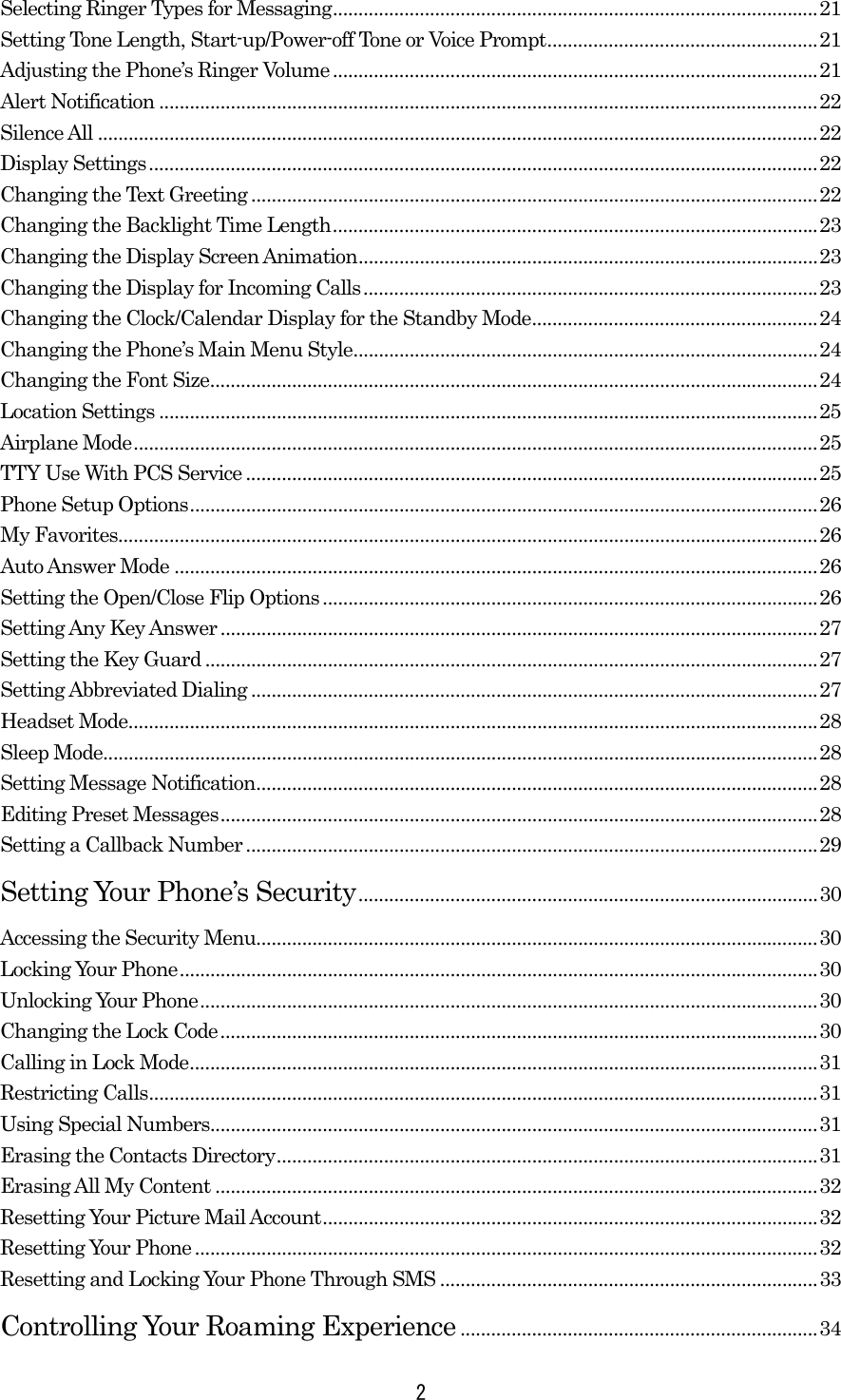  2Selecting Ringer Types for Messaging...............................................................................................21 Setting Tone Length, Start-up/Power-off Tone or Voice Prompt.....................................................21 Adjusting the Phone’s Ringer Volume...............................................................................................21 Alert Notification .................................................................................................................................22 Silence All .............................................................................................................................................22 Display Settings...................................................................................................................................22 Changing the Text Greeting ...............................................................................................................22 Changing the Backlight Time Length...............................................................................................23 Changing the Display Screen Animation..........................................................................................23 Changing the Display for Incoming Calls.........................................................................................23 Changing the Clock/Calendar Display for the Standby Mode........................................................24 Changing the Phone’s Main Menu Style...........................................................................................24 Changing the Font Size.......................................................................................................................24 Location Settings .................................................................................................................................25 Airplane Mode......................................................................................................................................25 TTY Use With PCS Service ................................................................................................................25 Phone Setup Options...........................................................................................................................26 My Favorites.........................................................................................................................................26 Auto Answer Mode ..............................................................................................................................26 Setting the Open/Close Flip Options .................................................................................................26 Setting Any Key Answer.....................................................................................................................27 Setting the Key Guard ........................................................................................................................27 Setting Abbreviated Dialing ...............................................................................................................27 Headset Mode.......................................................................................................................................28 Sleep Mode............................................................................................................................................28 Setting Message Notification..............................................................................................................28 Editing Preset Messages.....................................................................................................................28 Setting a Callback Number................................................................................................................29 Setting Your Phone’s Security..........................................................................................30 Accessing the Security Menu..............................................................................................................30 Locking Your Phone.............................................................................................................................30 Unlocking Your Phone.........................................................................................................................30 Changing the Lock Code.....................................................................................................................30 Calling in Lock Mode...........................................................................................................................31 Restricting Calls...................................................................................................................................31 Using Special Numbers.......................................................................................................................31 Erasing the Contacts Directory..........................................................................................................31 Erasing All My Content ......................................................................................................................32 Resetting Your Picture Mail Account.................................................................................................32 Resetting Your Phone..........................................................................................................................32 Resetting and Locking Your Phone Through SMS ..........................................................................33 Controlling Your Roaming Experience ......................................................................34 