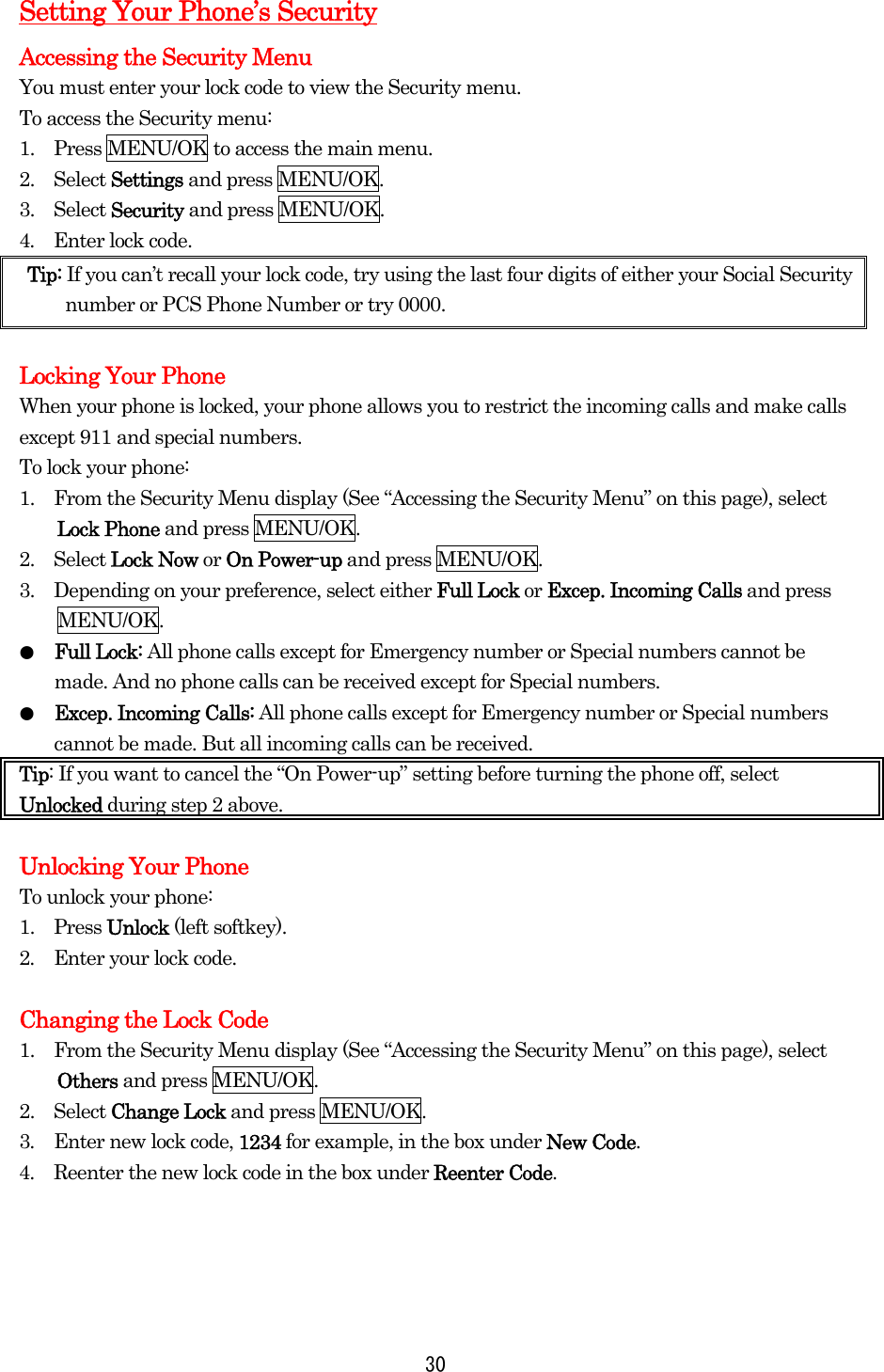  30Setting Your Phone’s Security Accessing the Security Menu You must enter your lock code to view the Security menu. To access the Security menu: 1.    Press MENU/OK to access the main menu. 2.  Select Settings and press MENU/OK. 3.  Select Security and press MENU/OK. 4.  Enter lock code. Tip: If you can’t recall your lock code, try using the last four digits of either your Social Security number or PCS Phone Number or try 0000.  Locking Your Phone When your phone is locked, your phone allows you to restrict the incoming calls and make calls except 911 and special numbers. To lock your phone: 1.    From the Security Menu display (See “Accessing the Security Menu” on this page), select Lock Phone and press MENU/OK. 2.  Select Lock Now or On Power-up and press MENU/OK. 3.    Depending on your preference, select either Full Lock or Excep. Incoming Calls and press MENU/OK. ●  Full Lock: All phone calls except for Emergency number or Special numbers cannot be made. And no phone calls can be received except for Special numbers. ●  Excep. Incoming Calls: All phone calls except for Emergency number or Special numbers cannot be made. But all incoming calls can be received. Tip: If you want to cancel the “On Power-up” setting before turning the phone off, select Unlocked during step 2 above.  Unlocking Your Phone To unlock your phone: 1.  Press Unlock (left softkey). 2.    Enter your lock code.  Changing the Lock Code 1.    From the Security Menu display (See “Accessing the Security Menu” on this page), select Others and press MENU/OK. 2.  Select Change Lock and press MENU/OK. 3.  Enter new lock code, 1234 for example, in the box under New Code. 4.  Reenter the new lock code in the box under Reenter Code. 