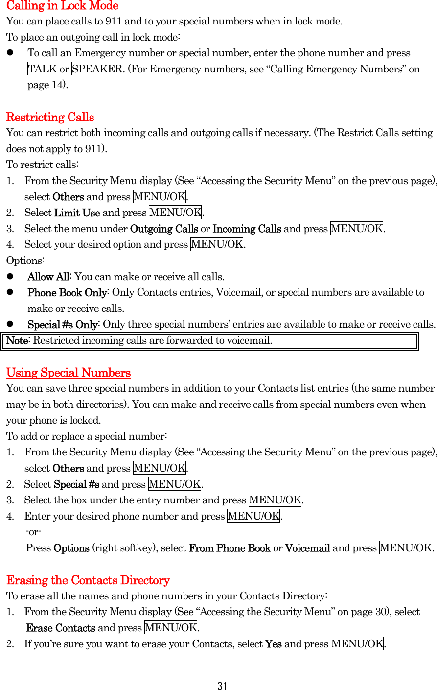  31  Calling in Lock Mode You can place calls to 911 and to your special numbers when in lock mode. To place an outgoing call in lock mode:   To call an Emergency number or special number, enter the phone number and press TALK or SPEAKER. (For Emergency numbers, see “Calling Emergency Numbers” on page 14).  Restricting Calls You can restrict both incoming calls and outgoing calls if necessary. (The Restrict Calls setting does not apply to 911). To restrict calls: 1.  From the Security Menu display (See “Accessing the Security Menu” on the previous page), select Others and press MENU/OK. 2. Select Limit Use and press MENU/OK. 3.  Select the menu under Outgoing Calls or Incoming Calls and press MENU/OK. 4.  Select your desired option and press MENU/OK. Options:   Allow All: You can make or receive all calls.   Phone Book Only: Only Contacts entries, Voicemail, or special numbers are available to make or receive calls.   Special #s Only: Only three special numbers’ entries are available to make or receive calls. Note: Restricted incoming calls are forwarded to voicemail.    Using Special Numbers You can save three special numbers in addition to your Contacts list entries (the same number may be in both directories). You can make and receive calls from special numbers even when your phone is locked. To add or replace a special number: 1.  From the Security Menu display (See “Accessing the Security Menu” on the previous page), select Others and press MENU/OK. 2.  Select Special #s and press MENU/OK. 3.    Select the box under the entry number and press MENU/OK. 4.    Enter your desired phone number and press MENU/OK. -or- Press Options (right softkey), select From Phone Book or Voicemail and press MENU/OK.  Erasing the Contacts Directory To erase all the names and phone numbers in your Contacts Directory: 1.    From the Security Menu display (See “Accessing the Security Menu” on page 30), select Erase Contacts and press MENU/OK. 2.    If you’re sure you want to erase your Contacts, select Yes and press MENU/OK. 