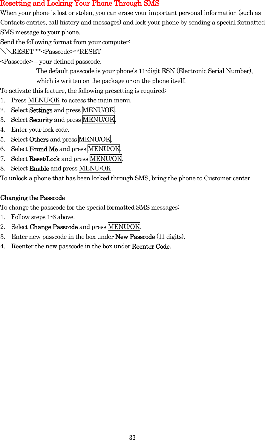  33Resetting and Locking Your Phone Through SMS When your phone is lost or stolen, you can erase your important personal information (such as Contacts entries, call history and messages) and lock your phone by sending a special formatted SMS message to your phone. Send the following format from your computer: ＼＼RESET **&lt;Passcode&gt;**RESET &lt;Passcode&gt; – your defined passcode. The default passcode is your phone’s 11-digit ESN (Electronic Serial Number), which is written on the package or on the phone itself. To activate this feature, the following presetting is required: 1.    Press MENU/OK to access the main menu. 2.  Select Settings and press MENU/OK. 3.  Select Security and press MENU/OK. 4.    Enter your lock code. 5.  Select Others and press MENU/OK. 6.  Select Found Me and press MENU/OK. 7.  Select Reset/Lock and press MENU/OK. 8.  Select Enable and press MENU/OK. To unlock a phone that has been locked through SMS, bring the phone to Customer center.  Changing the Passcode To change the passcode for the special formatted SMS messages: 1.    Follow steps 1-6 above. 2. Select Change Passcode and press MENU/OK. 3.  Enter new passcode in the box under New Passcode (11 digits). 4.  Reenter the new passcode in the box under Reenter Code. 