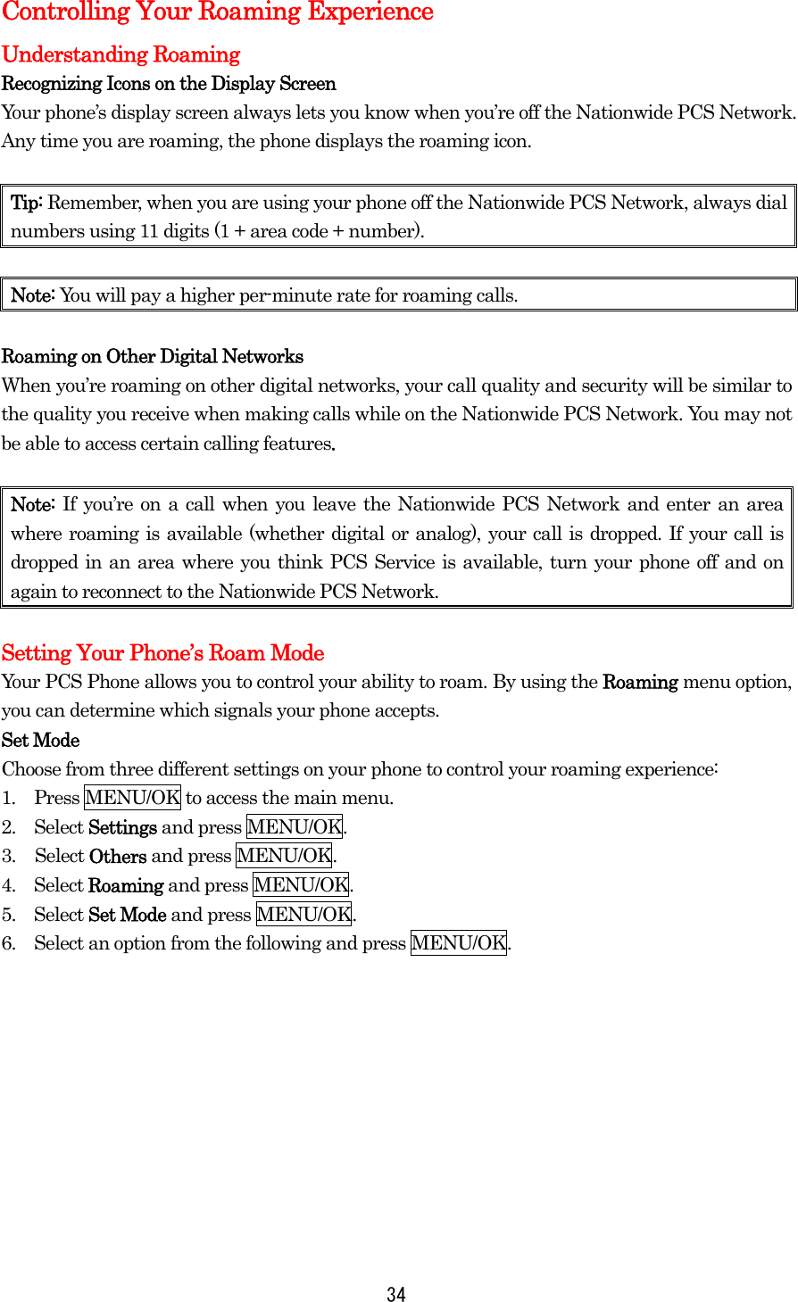  34Controlling Your Roaming Experience Understanding Roaming Recognizing Icons on the Display Screen Your phone’s display screen always lets you know when you’re off the Nationwide PCS Network. Any time you are roaming, the phone displays the roaming icon.    Tip: Remember, when you are using your phone off the Nationwide PCS Network, always dial numbers using 11 digits (1 + area code + number).  Note: You will pay a higher per-minute rate for roaming calls.  Roaming on Other Digital Networks When you’re roaming on other digital networks, your call quality and security will be similar to the quality you receive when making calls while on the Nationwide PCS Network. You may not be able to access certain calling features.  Note:  If you’re on a call when you leave the Nationwide PCS Network and enter an area where roaming is available (whether digital or analog), your call is dropped. If your call is dropped in an area where you think PCS Service is available, turn your phone off and on again to reconnect to the Nationwide PCS Network.  Setting Your Phone’s Roam Mode Your PCS Phone allows you to control your ability to roam. By using the Roaming menu option, you can determine which signals your phone accepts. Set Mode Choose from three different settings on your phone to control your roaming experience: 1.  Press MENU/OK to access the main menu. 2.  Select Settings and press MENU/OK. 3. Select Others and press MENU/OK. 4.  Select Roaming and press MENU/OK. 5.  Select Set Mode and press MENU/OK. 6.    Select an option from the following and press MENU/OK.          