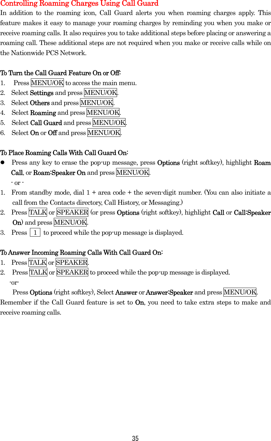  35 Controlling Roaming Charges Using Call Guard In addition to the roaming icon, Call Guard alerts you when roaming charges apply. This feature makes it easy to manage your roaming charges by reminding you when you make or receive roaming calls. It also requires you to take additional steps before placing or answering a roaming call. These additional steps are not required when you make or receive calls while on the Nationwide PCS Network.  To Turn the Call Guard Feature On or Off: 1.  Press MENU/OK to access the main menu. 2.  Select Settings and press MENU/OK. 3.  Select Others and press MENU/OK. 4. Select Roaming and press MENU/OK. 5. Select Call Guard and press MENU/OK.   6. Select On or Off and press MENU/OK.    To Place Roaming Calls With Call Guard On:   Press any key to erase the pop-up message, press Options (right softkey), highlight Roam Call, or Roam:Speaker On and press MENU/OK. - or - 1.  From standby mode, dial 1 + area code + the seven-digit number. (You can also initiate a call from the Contacts directory, Call History, or Messaging.) 2.    Press TALK or SPEAKER (or press Options (right softkey), highlight Call or Call:Speaker On) and press MENU/OK. 3.  Press  1  to proceed while the pop-up message is displayed.  To Answer Incoming Roaming Calls With Call Guard On: 1.  Press TALK or SPEAKER. 2.  Press TALK or SPEAKER to proceed while the pop-up message is displayed.  -or- Press Options (right softkey), Select Answer or Answer:Speaker and press MENU/OK. Remember if the Call Guard feature is set to On, you need to take extra steps to make and receive roaming calls.   