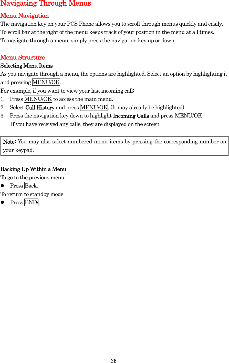  36Navigating Through Menus Menu Navigation The navigation key on your PCS Phone allows you to scroll through menus quickly and easily. To scroll bar at the right of the menu keeps track of your position in the menu at all times. To navigate through a menu, simply press the navigation key up or down.  Menu Structure Selecting Menu Items As you navigate through a menu, the options are highlighted. Select an option by highlighting it and pressing MENU/OK. For example, if you want to view your last incoming call: 1.  Press MENU/OK to access the main menu. 2.   Select Call History and press MENU/OK. (It may already be highlighted). 3.   Press the navigation key down to highlight Incoming Calls and press MENU/OK.   If you have received any calls, they are displayed on the screen.  Note: You may also select numbered menu items by pressing the corresponding number on your keypad.  Backing Up Within a Menu To go to the previous menu:   Press Back. To return to standby mode:   Press END/.  