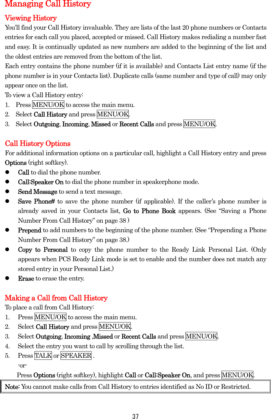  37Managing Call History Viewing History   You’ll find your Call History invaluable. They are lists of the last 20 phone numbers or Contacts entries for each call you placed, accepted or missed. Call History makes redialing a number fast and easy. It is continually updated as new numbers are added to the beginning of the list and the oldest entries are removed from the bottom of the list. Each entry contains the phone number (if it is available) and Contacts List entry name (if the phone number is in your Contacts list). Duplicate calls (same number and type of call) may only appear once on the list. To view a Call History entry: 1.  Press MENU/OK to access the main menu. 2.  Select Call History and press MENU/OK. 3.  Select Outgoing, Incoming, Missed or Recent Calls and press MENU/OK.  Call History Options For additional information options on a particular call, highlight a Call History entry and press Options (right softkey).   Call to dial the phone number.   Call:Speaker On to dial the phone number in speakerphone mode.   Send Message to send a text message.   Save Phone# to save the phone number (if applicable). If the caller’s phone number is already saved in your Contacts list, Go to Phone Book appears. (See “Saving a Phone Number From Call History” on page 38 )   Prepend to add numbers to the beginning of the phone number. (See “Prepending a Phone Number From Call History” on page 38.)   Copy to Personal to copy the phone number to the Ready Link Personal List. (Only appears when PCS Ready Link mode is set to enable and the number does not match any stored entry in your Personal List.)   Erase to erase the entry.  Making a Call from Call History To place a call from Call History: 1.  Press MENU/OK to access the main menu. 2. Select Call History and press MENU/OK. 3. Select Outgoing, Incoming ,Missed or Recent Calls and press MENU/OK. 4.  Select the entry you want to call by scrolling through the list. 5.  Press TALK or SPEAKER . -or-     Press Options (right softkey), highlight Call or Call:Speaker On, and press MENU/OK. Note: You cannot make calls from Call History to entries identified as No ID or Restricted. 