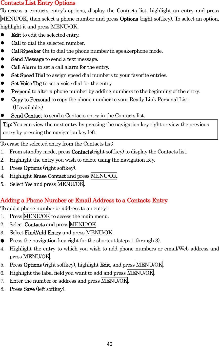  40 Contacts List Entry Options To access a contacts entry’s options, display the Contacts list, highlight an entry and press MENU/OK, then select a phone number and press Options (right softkey). To select an option, highlight it and press MENU/OK.   Edit to edit the selected entry.   Call to dial the selected number.   Call:Speaker On to dial the phone number in speakerphone mode.   Send Message to send a text message.    Call Alarm to set a call alarm for the entry.   Set Speed Dial to assign speed dial numbers to your favorite entries.   Set Voice Tag to set a voice dial for the entry.     Prepend to alter a phone number by adding numbers to the beginning of the entry.   Copy to Personal to copy the phone number to your Ready Link Personal List.  (If available.)   Send Contact to send a Contacts entry in the Contacts list. Tip: You can view the next entry by pressing the navigation key right or view the previous entry by pressing the navigation key left. To erase the selected entry from the Contacts list: 1.    From standby mode, press Contacts(right softkey) to display the Contacts list. 2.  Highlight the entry you wish to delete using the navigation key. 3. Press Options (right softkey). 4. Highlight Erase Contact and press MENU/OK. 5. Select Yes and press MENU/OK.  Adding a Phone Number or Email Address to a Contacts Entry To add a phone number or address to an entry: 1.  Press MENU/OK to access the main menu. 2.  Select Contacts and press MENU/OK.   3. Select Find/Add Entry and press MENU/OK. ●  Press the navigation key right for the shortcut (steps 1 through 3). 4.  Highlight the entry to which you wish to add phone numbers or email/Web address and press MENU/OK. 5. Press Options (right softkey), highlight Edit, and press MENU/OK. 6.  Highlight the label field you want to add and press MENU/OK. 7.  Enter the number or address and press MENU/OK. 8. Press Save (left softkey).     