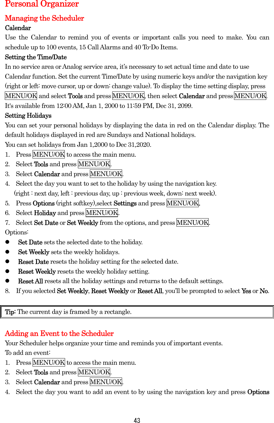  43Personal Organizer Managing the Scheduler Calendar Use the Calendar to remind you of events or important calls you need to make. You can schedule up to 100 events, 15 Call Alarms and 40 To-Do Items. Setting the Time/Date In no service area or Analog service area, it’s necessary to set actual time and date to use Calendar function. Set the current Time/Date by using numeric keys and/or the navigation key (right or left: move cursor, up or down: change value). To display the time setting display, press MENU/OK and select Tools and press MENU/OK, then select Calendar and press MENU/OK.  It&apos;s available from 12:00 AM, Jan 1, 2000 to 11:59 PM, Dec 31, 2099. Setting Holidays You can set your personal holidays by displaying the data in red on the Calendar display. The default holidays displayed in red are Sundays and National holidays. You can set holidays from Jan 1,2000 to Dec 31,2020. 1.    Press MENU/OK to access the main menu. 2.  Select Tools and press MENU/OK. 3.  Select Calendar and press MENU/OK.   4.    Select the day you want to set to the holiday by using the navigation key.     (right : next day, left : previous day, up : previous week, down: next week).   5.  Press Options (right softkey),select Settings and press MENU/OK. 6.  Select Holiday and press MENU/OK. 7.  Select Set Date or Set Weekly from the options, and press MENU/OK. Options:   Set Date sets the selected date to the holiday.   Set Weekly sets the weekly holidays.   Reset Date resets the holiday setting for the selected date.   Reset Weekly resets the weekly holiday setting.   Reset All resets all the holiday settings and returns to the default settings. 8.  If you selected Set Weekly, Reset Weekly or Reset All, you’ll be prompted to select Ye s  or No.  Tip: The current day is framed by a rectangle.  Adding an Event to the Scheduler Your Scheduler helps organize your time and reminds you of important events. To add an event: 1.   Press MENU/OK to access the main menu. 2.  Select Tools and press MENU/OK. 3.  Select Calendar and press MENU/OK. 4.    Select the day you want to add an event to by using the navigation key and press Options 