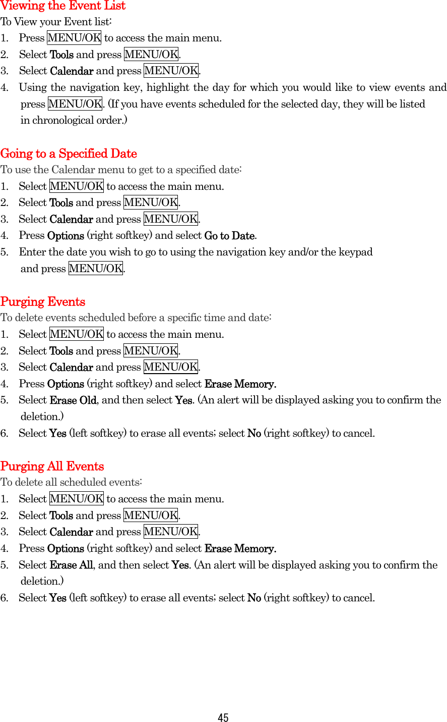  45Viewing the Event List To View your Event list: 1.    Press MENU/OK to access the main menu. 2. Select Tools and press MENU/OK. 3. Select Calendar and press MENU/OK. 4.  Using the navigation key, highlight the day for which you would like to view events and press MENU/OK. (If you have events scheduled for the selected day, they will be listed in chronological order.)    Going to a Specified Date To use the Calendar menu to get to a specified date: 1.    Select MENU/OK to access the main menu. 2.  Select Tools and press MENU/OK. 3.  Select Calendar and press MENU/OK. 4.  Press Options (right softkey) and select Go to Date. 5.    Enter the date you wish to go to using the navigation key and/or the keypad   and press MENU/OK.  Purging Events To delete events scheduled before a specific time and date: 1.    Select MENU/OK to access the main menu. 2.  Select Tools and press MENU/OK. 3.  Select Calendar and press MENU/OK. 4.  Press Options (right softkey) and select Erase Memory. 5.  Select Erase Old, and then select Yes. (An alert will be displayed asking you to confirm the deletion.) 6.  Select Yes (left softkey) to erase all events; select No (right softkey) to cancel.  Purging All Events To delete all scheduled events: 1.    Select MENU/OK to access the main menu. 2.  Select Tools and press MENU/OK. 3.  Select Calendar and press MENU/OK. 4.  Press Options (right softkey) and select Erase Memory. 5.  Select Erase All, and then select Yes. (An alert will be displayed asking you to confirm the deletion.) 6.  Select Yes (left softkey) to erase all events; select No (right softkey) to cancel.      