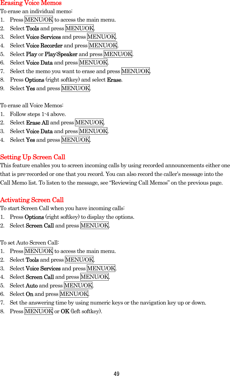  49Erasing Voice Memos To erase an individual memo: 1.    Press MENU/OK to access the main menu. 2. Select Tools and press MENU/OK. 3. Select Voice Services and press MENU/OK. 4. Select Voice Recorder and press MENU/OK. 5. Select Play or Play:Speaker and press MENU/OK. 6. Select Voice Data and press MENU/OK. 7.  Select the memo you want to erase and press MENU/OK. 8. Press Options (right softkey) and select Erase. 9. Select Yes and press MENU/OK.  To erase all Voice Memos: 1.    Follow steps 1-4 above. 2. Select Erase All and press MENU/OK. 3. Select Voice Data and press MENU/OK. 4. Select Yes and press MENU/OK.  Setting Up Screen Call This feature enables you to screen incoming calls by using recorded announcements either one that is pre-recorded or one that you record. You can also record the caller’s message into the Call Memo list. To listen to the message, see “Reviewing Call Memos” on the previous page.  Activating Screen Call To start Screen Call when you have incoming calls: 1.  Press Options (right softkey) to display the options. 2.  Select Screen Call and press MENU/OK.  To set Auto Screen Call: 1.    Press MENU/OK to access the main menu. 2.  Select Tools and press MENU/OK. 3.  Select Voice Services and press MENU/OK. 4.  Select Screen Call and press MENU/OK. 5.  Select Auto and press MENU/OK. 6.  Select On and press MENU/OK. 7.    Set the answering time by using numeric keys or the navigation key up or down. 8.  Press MENU/OK or OK (left softkey).   