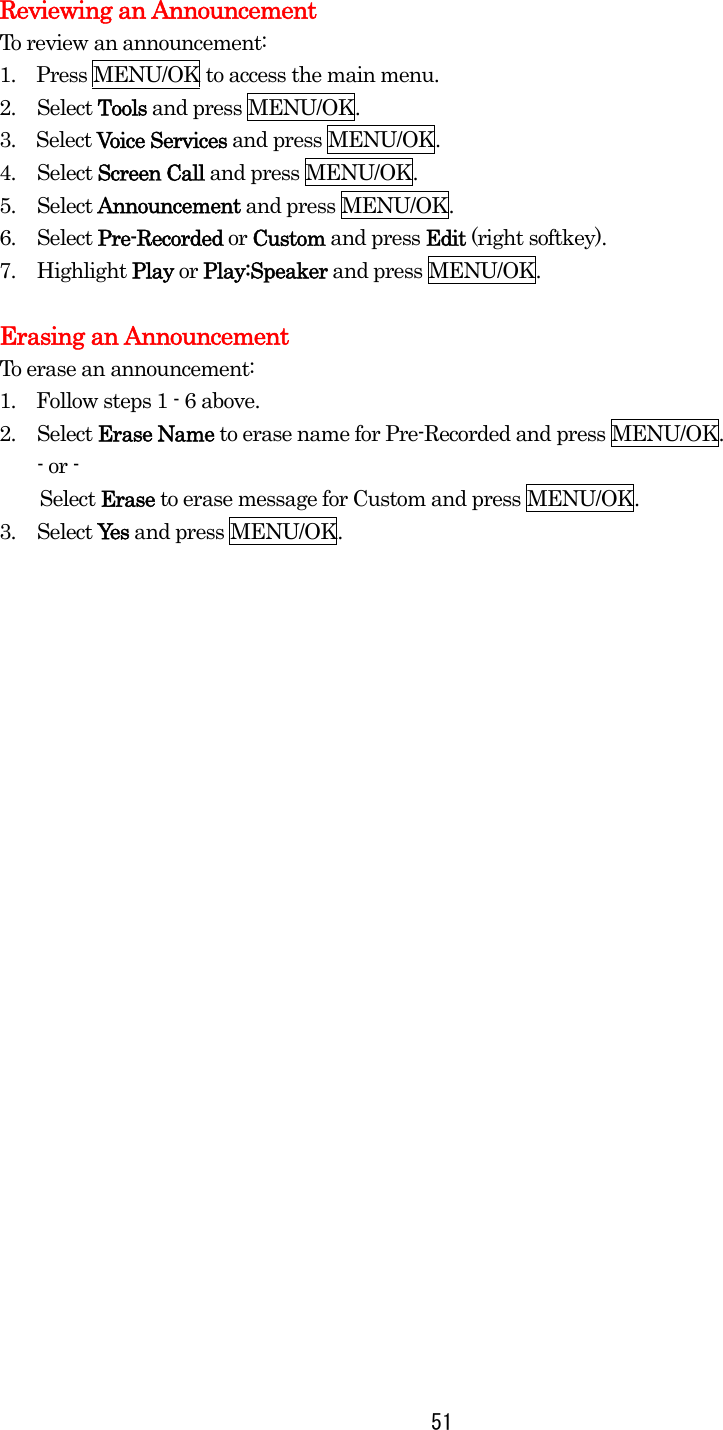  51Reviewing an Announcement To review an announcement: 1.    Press MENU/OK to access the main menu. 2. Select Tools and press MENU/OK. 3.  Select Voice Services and press MENU/OK. 4. Select Screen Call and press MENU/OK. 5. Select Announcement and press MENU/OK. 6. Select Pre-Recorded or Custom and press Edit (right softkey). 7. Highlight Play or Play:Speaker and press MENU/OK.    Erasing an Announcement To erase an announcement: 1.    Follow steps 1 - 6 above. 2. Select Erase Name to erase name for Pre-Recorded and press MENU/OK. - or -     Select Erase to erase message for Custom and press MENU/OK. 3. Select Yes and press MENU/OK.  