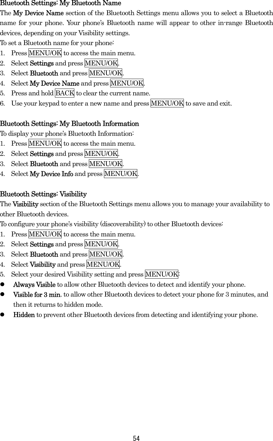  54Bluetooth Settings: My Bluetooth Name The My Device Name section of the Bluetooth Settings menu allows you to select a Bluetooth name for your phone. Your phone’s Bluetooth name will appear to other in-range Bluetooth devices, depending on your Visibility settings. To set a Bluetooth name for your phone: 1.    Press MENU/OK to access the main menu. 2.  Select Settings and press MENU/OK. 3.  Select Bluetooth and press MENU/OK. 4.  Select My Device Name and press MENU/OK. 5.    Press and hold BACK to clear the current name. 6.    Use your keypad to enter a new name and press MENU/OK to save and exit.  Bluetooth Settings: My Bluetooth Information To display your phone’s Bluetooth Information: 1.    Press MENU/OK to access the main menu. 2.  Select Settings and press MENU/OK. 3.  Select Bluetooth and press MENU/OK. 4.  Select My Device Info and press MENU/OK.  Bluetooth Settings: Visibility The Visibility section of the Bluetooth Settings menu allows you to manage your availability to other Bluetooth devices. To configure your phone’s visibility (discoverability) to other Bluetooth devices: 1.    Press MENU/OK to access the main menu. 2.  Select Settings and press MENU/OK. 3.  Select Bluetooth and press MENU/OK. 4.  Select Visibility and press MENU/OK. 5.    Select your desired Visibility setting and press MENU/OK:   Always Visible to allow other Bluetooth devices to detect and identify your phone.   Visible for 3 min. to allow other Bluetooth devices to detect your phone for 3 minutes, and then it returns to hidden mode.   Hidden to prevent other Bluetooth devices from detecting and identifying your phone. 