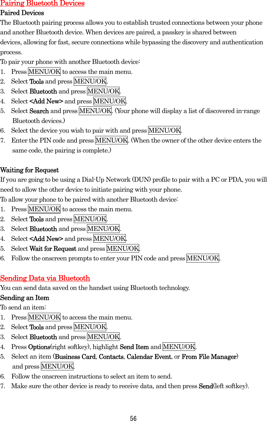  56 Pairing Bluetooth Devices Paired Devices The Bluetooth pairing process allows you to establish trusted connections between your phone and another Bluetooth device. When devices are paired, a passkey is shared between devices, allowing for fast, secure connections while bypassing the discovery and authentication process. To pair your phone with another Bluetooth device: 1.    Press MENU/OK to access the main menu. 2.  Select Tools and press MENU/OK. 3.  Select Bluetooth and press MENU/OK. 4.  Select &lt;Add New&gt; and press MENU/OK. 5.  Select Search and press MENU/OK. (Your phone will display a list of discovered in-range Bluetooth devices.) 6.    Select the device you wish to pair with and press MENU/OK. 7.    Enter the PIN code and press MENU/OK. (When the owner of the other device enters the same code, the pairing is complete.)  Waiting for Request If you are going to be using a Dial-Up Network (DUN) profile to pair with a PC or PDA, you will need to allow the other device to initiate pairing with your phone. To allow your phone to be paired with another Bluetooth device: 1.    Press MENU/OK to access the main menu. 2.  Select Tools and press MENU/OK. 3.  Select Bluetooth and press MENU/OK. 4.  Select &lt;Add New&gt; and press MENU/OK. 5.  Select Wait for Request and press MENU/OK. 6.    Follow the onscreen prompts to enter your PIN code and press MENU/OK.  Sending Data via Bluetooth You can send data saved on the handset using Bluetooth technology. Sending an Item To send an item: 1.    Press MENU/OK to access the main menu. 2.  Select Tools and press MENU/OK. 3.  Select Bluetooth and press MENU/OK. 4.  Press Options(right softkey), highlight Send Item and MENU/OK. 5.  Select an item (Business Card, Contacts, Calendar Event, or From File Manager) and press MENU/OK. 6. Follow the onscreen instructions to select an item to send. 7.    Make sure the other device is ready to receive data, and then press Send(left softkey).  