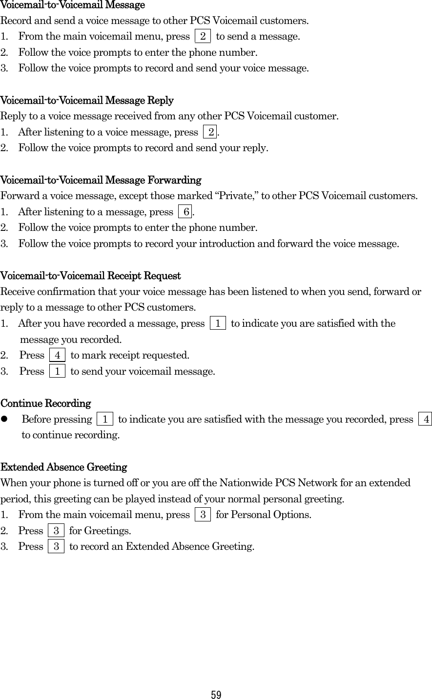  59Voicemail-to-Voicemail Message Record and send a voice message to other PCS Voicemail customers. 1.  From the main voicemail menu, press  2  to send a message. 2.  Follow the voice prompts to enter the phone number. 3.  Follow the voice prompts to record and send your voice message.  Voicemail-to-Voicemail Message Reply Reply to a voice message received from any other PCS Voicemail customer. 1.  After listening to a voice message, press    2 . 2.   Follow the voice prompts to record and send your reply.  Voicemail-to-Voicemail Message Forwarding Forward a voice message, except those marked “Private,” to other PCS Voicemail customers. 1.  After listening to a message, press    6 . 2.  Follow the voice prompts to enter the phone number. 3.  Follow the voice prompts to record your introduction and forward the voice message.  Voicemail-to-Voicemail Receipt Request Receive confirmation that your voice message has been listened to when you send, forward or reply to a message to other PCS customers. 1.  After you have recorded a message, press  1  to indicate you are satisfied with the message you recorded. 2.  Press  4  to mark receipt requested. 3.  Press  1  to send your voicemail message.  Continue Recording   Before pressing    1    to indicate you are satisfied with the message you recorded, press    4 to continue recording.  Extended Absence Greeting When your phone is turned off or you are off the Nationwide PCS Network for an extended period, this greeting can be played instead of your normal personal greeting. 1.  From the main voicemail menu, press  3  for Personal Options. 2.  Press  3  for Greetings. 3.  Press    3    to record an Extended Absence Greeting.   