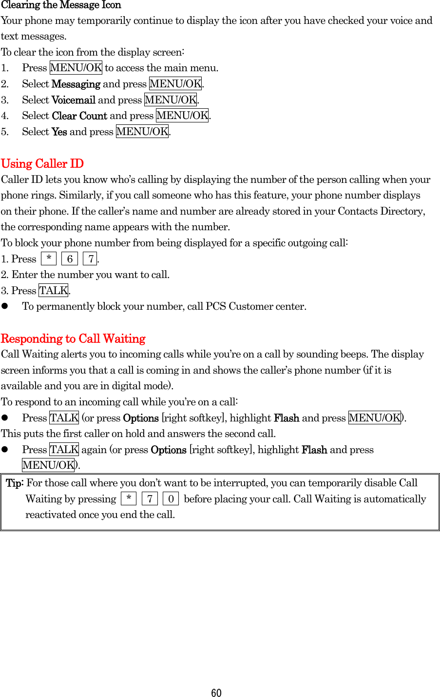  60Clearing the Message Icon Your phone may temporarily continue to display the icon after you have checked your voice and text messages. To clear the icon from the display screen: 1.  Press MENU/OK to access the main menu. 2. Select Messaging and press MENU/OK. 3. Select Voicemail and press MENU/OK. 4. Select Clear Count and press MENU/OK. 5. Select Ye s  and press MENU/OK.  Using Caller ID Caller ID lets you know who’s calling by displaying the number of the person calling when your phone rings. Similarly, if you call someone who has this feature, your phone number displays on their phone. If the caller’s name and number are already stored in your Contacts Directory, the corresponding name appears with the number. To block your phone number from being displayed for a specific outgoing call: 1. Press  *   6   7 . 2. Enter the number you want to call. 3. Press TALK.   To permanently block your number, call PCS Customer center.  Responding to Call Waiting Call Waiting alerts you to incoming calls while you’re on a call by sounding beeps. The display screen informs you that a call is coming in and shows the caller’s phone number (if it is available and you are in digital mode). To respond to an incoming call while you’re on a call:   Press TALK (or press Options [right softkey], highlight Flash and press MENU/OK). This puts the first caller on hold and answers the second call.   Press TALK again (or press Options [right softkey], highlight Flash and press MENU/OK). Tip: For those call where you don’t want to be interrupted, you can temporarily disable Call Waiting by pressing  *   7   0  before placing your call. Call Waiting is automatically reactivated once you end the call. 