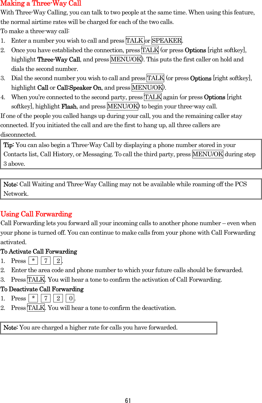  61 Making a Three-Way Call With Three-Way Calling, you can talk to two people at the same time. When using this feature, the normal airtime rates will be charged for each of the two calls. To make a three-way call: 1.    Enter a number you wish to call and press TALK or SPEAKER. 2.  Once you have established the connection, press TALK (or press Options [right softkey], highlight Three-Way Call, and press MENU/OK). This puts the first caller on hold and dials the second number. 3.  Dial the second number you wish to call and press TALK (or press Options [right softkey], highlight Call or Call:Speaker On, and press MENU/OK). 4.  When you’re connected to the second party, press TALK again (or press Options [right softkey], highlight Flash, and press MENU/OK) to begin your three-way call. If one of the people you called hangs up during your call, you and the remaining caller stay connected. If you initiated the call and are the first to hang up, all three callers are disconnected. Tip: You can also begin a Three-Way Call by displaying a phone number stored in your Contacts list, Call History, or Messaging. To call the third party, press MENU/OK during step 3 above.  Note: Call Waiting and Three-Way Calling may not be available while roaming off the PCS Network.  Using Call Forwarding Call Forwarding lets you forward all your incoming calls to another phone number – even when your phone is turned off. You can continue to make calls from your phone with Call Forwarding activated. To Activate Call Forwarding 1.  Press  *   7   2 . 2.  Enter the area code and phone number to which your future calls should be forwarded. 3.  Press TALK. You will hear a tone to confirm the activation of Call Forwarding. To Deactivate Call Forwarding 1.  Press  *   7   2   0 . 2.    Press TALK. You will hear a tone to confirm the deactivation.  Note: You are charged a higher rate for calls you have forwarded.  