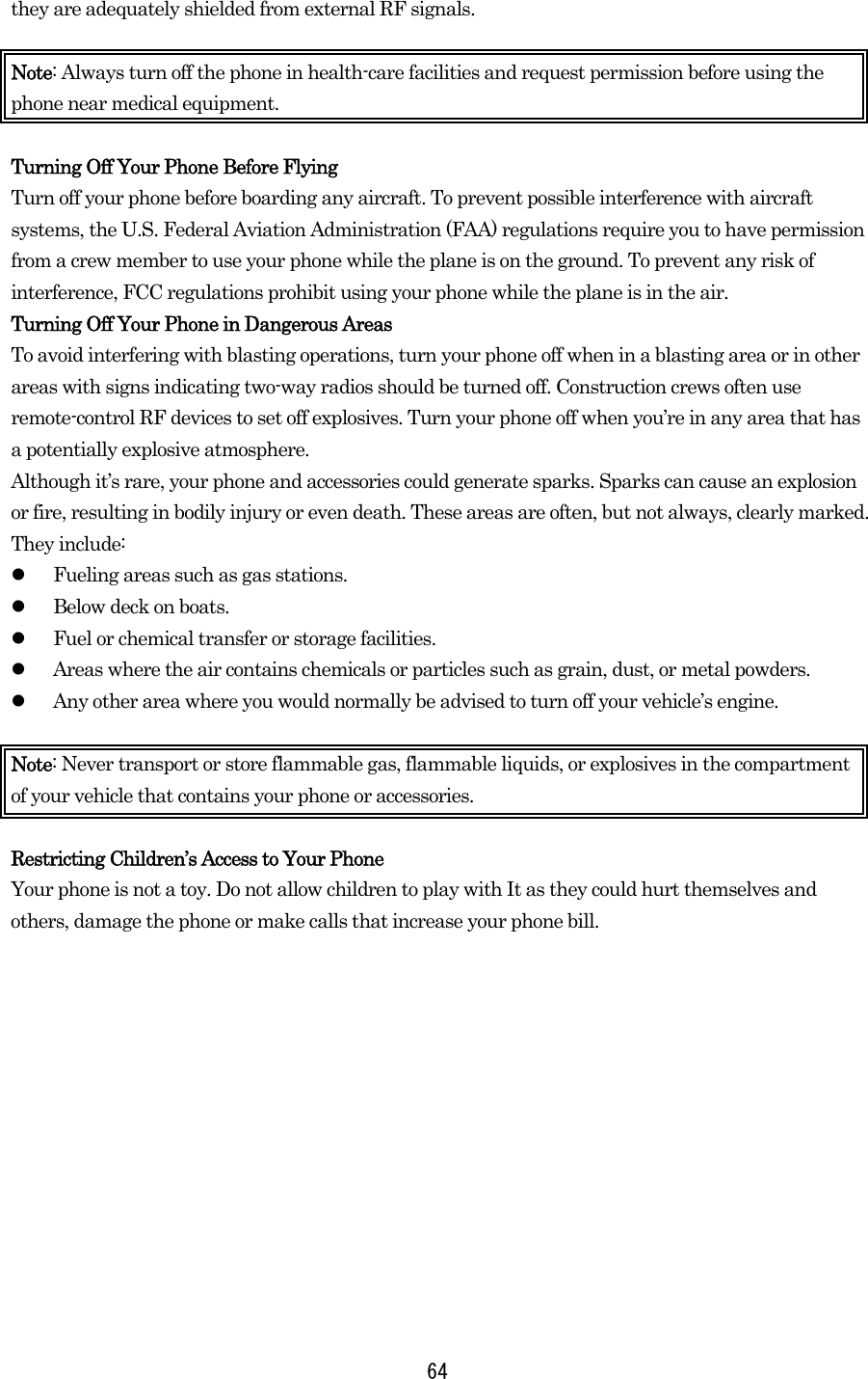  64they are adequately shielded from external RF signals.  Note: Always turn off the phone in health-care facilities and request permission before using the phone near medical equipment.  Turning Off Your Phone Before Flying Turn off your phone before boarding any aircraft. To prevent possible interference with aircraft systems, the U.S. Federal Aviation Administration (FAA) regulations require you to have permission from a crew member to use your phone while the plane is on the ground. To prevent any risk of interference, FCC regulations prohibit using your phone while the plane is in the air. Turning Off Your Phone in Dangerous Areas To avoid interfering with blasting operations, turn your phone off when in a blasting area or in other areas with signs indicating two-way radios should be turned off. Construction crews often use remote-control RF devices to set off explosives. Turn your phone off when you’re in any area that has a potentially explosive atmosphere.   Although it’s rare, your phone and accessories could generate sparks. Sparks can cause an explosion or fire, resulting in bodily injury or even death. These areas are often, but not always, clearly marked. They include:   Fueling areas such as gas stations.   Below deck on boats.   Fuel or chemical transfer or storage facilities.   Areas where the air contains chemicals or particles such as grain, dust, or metal powders.   Any other area where you would normally be advised to turn off your vehicle’s engine.  Note: Never transport or store flammable gas, flammable liquids, or explosives in the compartment of your vehicle that contains your phone or accessories.  Restricting Children’s Access to Your Phone Your phone is not a toy. Do not allow children to play with It as they could hurt themselves and others, damage the phone or make calls that increase your phone bill.  