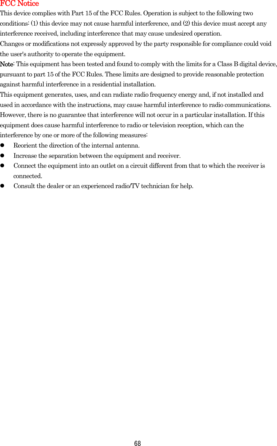  68FCC Notice This device complies with Part 15 of the FCC Rules. Operation is subject to the following two conditions: (1) this device may not cause harmful interference, and (2) this device must accept any interference received, including interference that may cause undesired operation. Changes or modifications not expressly approved by the party responsible for compliance could void the user&apos;s authority to operate the equipment. Note: This equipment has been tested and found to comply with the limits for a Class B digital device, pursuant to part 15 of the FCC Rules. These limits are designed to provide reasonable protection against harmful interference in a residential installation. This equipment generates, uses, and can radiate radio frequency energy and, if not installed and used in accordance with the instructions, may cause harmful interference to radio communications. However, there is no guarantee that interference will not occur in a particular installation. If this equipment does cause harmful interference to radio or television reception, which can the interference by one or more of the following measures:   Reorient the direction of the internal antenna.   Increase the separation between the equipment and receiver.   Connect the equipment into an outlet on a circuit different from that to which the receiver is connected.   Consult the dealer or an experienced radio/TV technician for help.        
