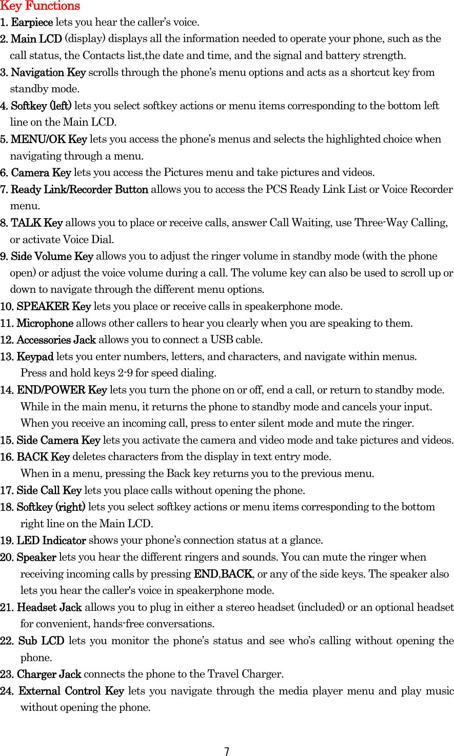  7Key Functions 1. Earpiece lets you hear the caller’s voice. 2. Main LCD (display) displays all the information needed to operate your phone, such as the call status, the Contacts list,the date and time, and the signal and battery strength. 3. Navigation Key scrolls through the phone’s menu options and acts as a shortcut key from standby mode. 4. Softkey (left) lets you select softkey actions or menu items corresponding to the bottom left line on the Main LCD. 5. MENU/OK Key lets you access the phone’s menus and selects the highlighted choice when navigating through a menu. 6. Camera Key lets you access the Pictures menu and take pictures and videos. 7. Ready Link/Recorder Button allows you to access the PCS Ready Link List or Voice Recorder menu.  8. TALK Key allows you to place or receive calls, answer Call Waiting, use Three-Way Calling, or activate Voice Dial. 9. Side Volume Key allows you to adjust the ringer volume in standby mode (with the phone open) or adjust the voice volume during a call. The volume key can also be used to scroll up or down to navigate through the different menu options. 10. SPEAKER Key lets you place or receive calls in speakerphone mode. 11. Microphone allows other callers to hear you clearly when you are speaking to them. 12. Accessories Jack allows you to connect a USB cable. 13. Keypad lets you enter numbers, letters, and characters, and navigate within menus.   Press and hold keys 2-9 for speed dialing. 14. END/POWER Key lets you turn the phone on or off, end a call, or return to standby mode.     While in the main menu, it returns the phone to standby mode and cancels your input. When you receive an incoming call, press to enter silent mode and mute the ringer. 15. Side Camera Key lets you activate the camera and video mode and take pictures and videos. 16. BACK Key deletes characters from the display in text entry mode.   When in a menu, pressing the Back key returns you to the previous menu.   17. Side Call Key lets you place calls without opening the phone. 18. Softkey (right) lets you select softkey actions or menu items corresponding to the bottom   right line on the Main LCD. 19. LED Indicator shows your phone’s connection status at a glance. 20. Speaker lets you hear the different ringers and sounds. You can mute the ringer when         receiving incoming calls by pressing END,BACK, or any of the side keys. The speaker also lets you hear the caller&apos;s voice in speakerphone mode. 21. Headset Jack allows you to plug in either a stereo headset (included) or an optional headset for convenient, hands-free conversations.   22. Sub LCD lets you monitor the phone’s status and see who’s calling without opening the phone. 23. Charger Jack connects the phone to the Travel Charger. 24. External Control Key lets you navigate through the media player menu and play music without opening the phone. 