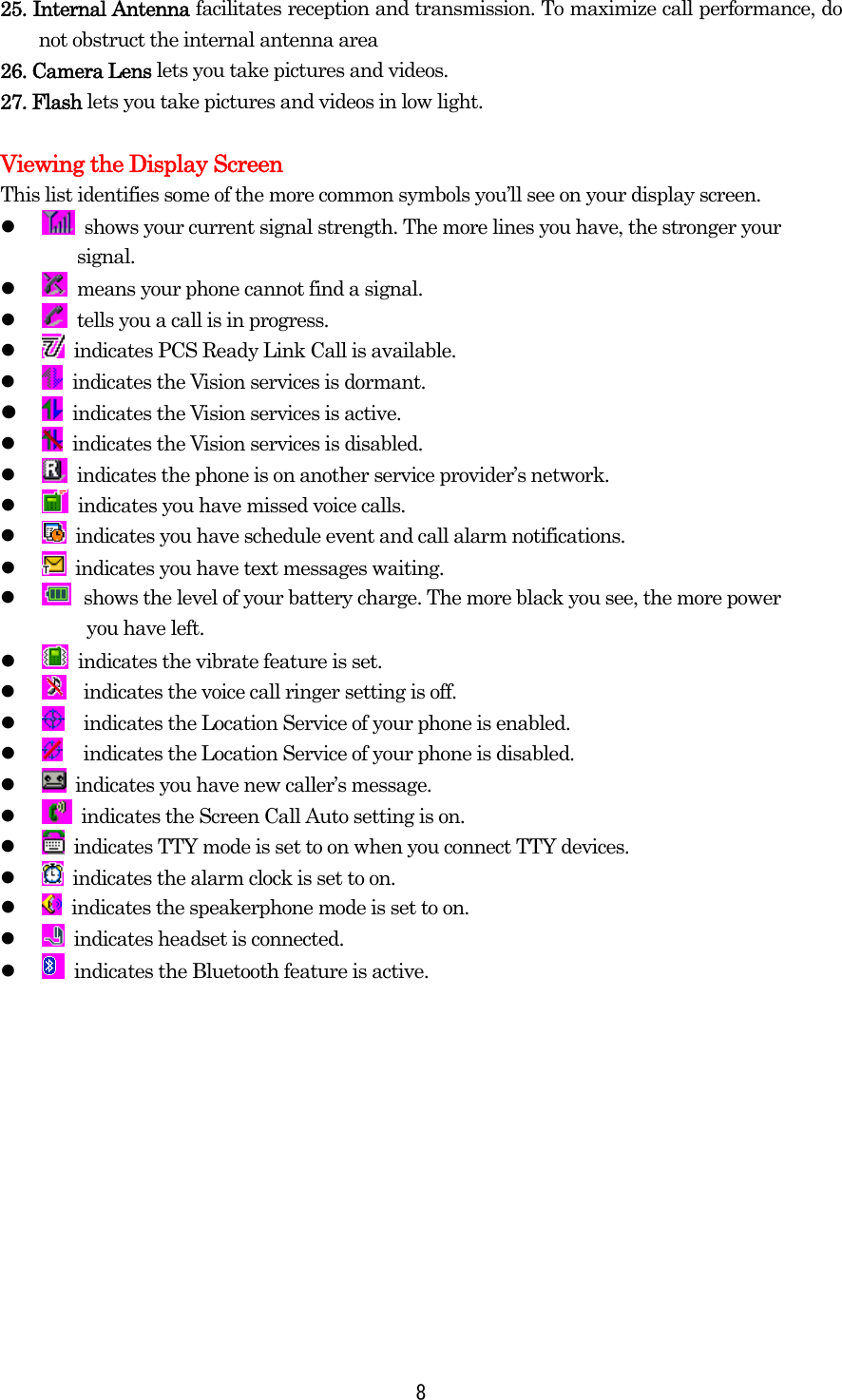  825. Internal Antenna facilitates reception and transmission. To maximize call performance, do not obstruct the internal antenna area 26. Camera Lens lets you take pictures and videos. 27. Flash lets you take pictures and videos in low light.  Viewing the Display Screen This list identifies some of the more common symbols you’ll see on your display screen.     shows your current signal strength. The more lines you have, the stronger your   signal.     means your phone cannot find a signal.     tells you a call is in progress.     indicates PCS Ready Link Call is available.     indicates the Vision services is dormant.     indicates the Vision services is active.       indicates the Vision services is disabled.     indicates the phone is on another service provider’s network.     indicates you have missed voice calls.     indicates you have schedule event and call alarm notifications.     indicates you have text messages waiting.     shows the level of your battery charge. The more black you see, the more power     you have left.       indicates the vibrate feature is set.     indicates the voice call ringer setting is off.     indicates the Location Service of your phone is enabled.     indicates the Location Service of your phone is disabled.     indicates you have new caller’s message.     indicates the Screen Call Auto setting is on.     indicates TTY mode is set to on when you connect TTY devices.     indicates the alarm clock is set to on.    indicates the speakerphone mode is set to on.     indicates headset is connected.     indicates the Bluetooth feature is active.  