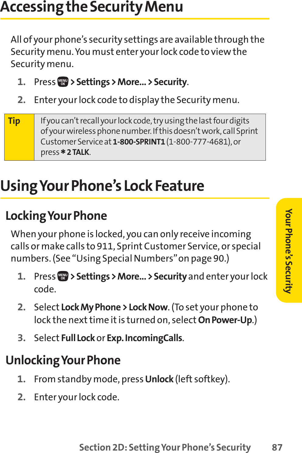 Section 2D: Setting Your Phone’s Security 87Accessing the Security MenuAll of your phone’s security settings are available through theSecurity menu. You must enter your lock code to view theSecurity menu.1. Press  &gt; Settings &gt; More... &gt; Security.2. Enter your lock code to display the Security menu.Using Your Phone’s Lock FeatureLocking Your PhoneWhen your phone is locked, you can only receive incomingcalls or make calls to 911, Sprint Customer Service, or specialnumbers. (See “Using Special Numbers”on page 90.)1. Press  &gt; Settings &gt; More... &gt; Security and enter your lockcode.2. Select Lock My Phone &gt; Lock Now. (To set your phone tolock the next time it is turned on, select On Power-Up.)3. Select Full Lock or Exp. IncomingCalls.Unlocking Your Phone1. From standby mode, press Unlock (left softkey).2. Enter your lock code.Tip If you can’t recall your lock code, try using the last four digits of your wireless phone number. If this doesn’t work, call SprintCustomer Service at 1-800-SPRINT1 (1-800-777-4681), orpress *2 TALK.Your Phone’s Security