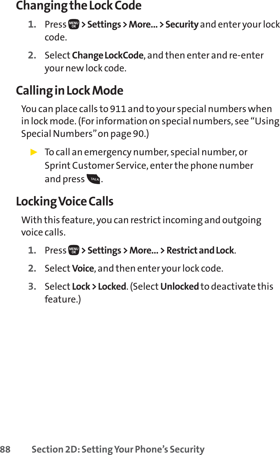 88 Section 2D: Setting Your Phone’s SecurityChanging the Lock Code1. Press  &gt; Settings &gt; More... &gt; Security and enter your lockcode.2. Select Change LockCode, and then enter and re-enteryour new lock code.Calling in Lock ModeYou can place calls to 911 and to your special numbers whenin lock mode. (For information on special numbers, see “UsingSpecial Numbers”on page 90.)䊳To call an emergency number, special number, or Sprint Customer Service, enter the phone number and press  .Locking Voice CallsWith this feature, you can restrict incoming and outgoingvoice calls.1. Press  &gt; Settings &gt; More... &gt; Restrict and Lock.2. Select Voice, and then enter your lock code. 3. Select Lock &gt; Locked. (Select Unlocked to deactivate thisfeature.)