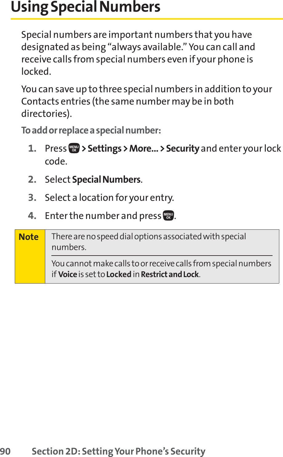 90 Section 2D: Setting Your Phone’s SecurityUsing Special NumbersSpecial numbers are important numbers that you havedesignated as being “always available.” You can call andreceive calls from special numbers even if your phone islocked.You can save up to three special numbers in addition to yourContacts entries (the same number may be in bothdirectories).To add or replace a special number:1. Press  &gt; Settings &gt; More... &gt; Security and enter your lockcode.2. Select Special Numbers.3. Select a location for your entry.4. Enter the number and press  .Note There are no speed dial options associated with specialnumbers.You cannot make calls to or receive calls from special numbersif Voice is set to Locked in Restrict and Lock.