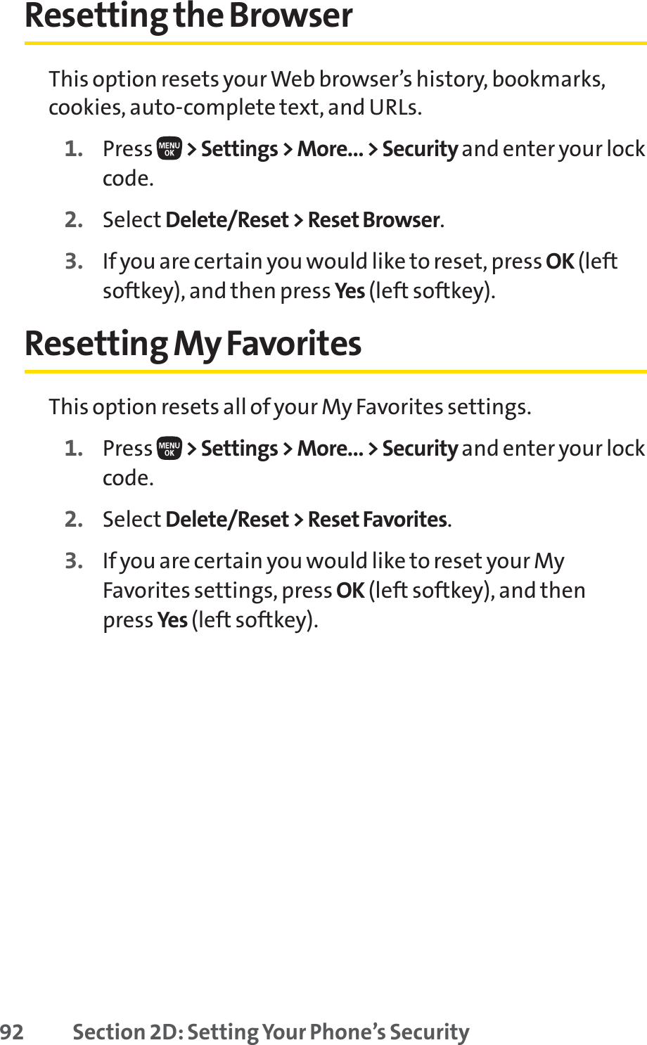 92 Section 2D: Setting Your Phone’s SecurityResetting the BrowserThis option resets your Web browser’s history, bookmarks,cookies, auto-complete text, and URLs.1. Press  &gt; Settings &gt; More... &gt; Security and enter your lockcode.2. Select Delete/Reset &gt; Reset Browser.3. If you are certain you would like to reset, press OK (leftsoftkey), and then press Yes (left softkey).Resetting My FavoritesThis option resets all of your My Favorites settings.1. Press  &gt; Settings &gt; More... &gt; Security and enter your lockcode.2. Select Delete/Reset &gt; Reset Favorites.3. If you are certain you would like to reset your MyFavorites settings, press OK (left softkey), and then press Yes (left softkey).