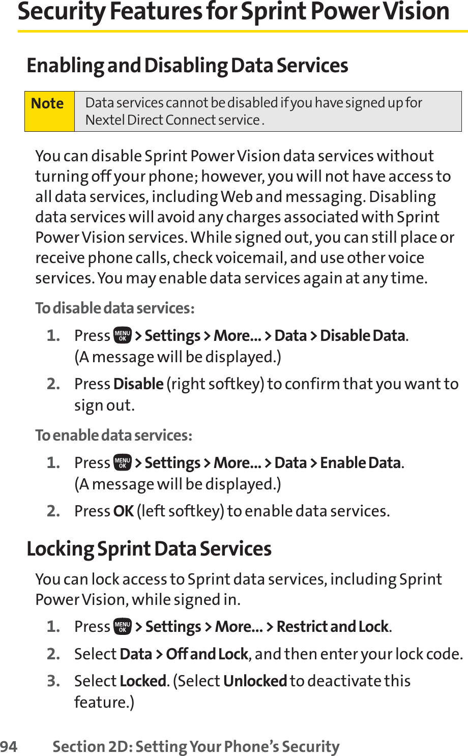 94 Section 2D: Setting Your Phone’s SecuritySecurity Features for Sprint Power VisionEnabling and Disabling Data ServicesYou can disable Sprint Power Vision data services withoutturning off your phone; however, you will not have access toall data services, including Web and messaging. Disablingdata services will avoid any charges associated with SprintPower Vision services. While signed out, you can still place orreceive phone calls, check voicemail, and use other voiceservices. You may enable data services again at any time. To disable data services: 1. Press  &gt; Settings &gt; More... &gt; Data &gt; Disable Data.(A message will be displayed.)2. Press Disable (right softkey) to confirm that you want tosign out.To enable data services: 1. Press  &gt; Settings &gt; More... &gt; Data &gt; Enable Data.(A message will be displayed.)2. Press OK (left softkey) to enable data services.Locking Sprint Data ServicesYou can lock access to Sprint data services, including SprintPower Vision, while signed in.1. Press  &gt; Settings &gt; More... &gt; Restrict and Lock.2. Select Data &gt; Off and Lock, and then enter your lock code.3. Select Locked. (Select Unlocked to deactivate thisfeature.)Note  Data services cannot be disabled if you have signed up forNextel Direct Connect service .