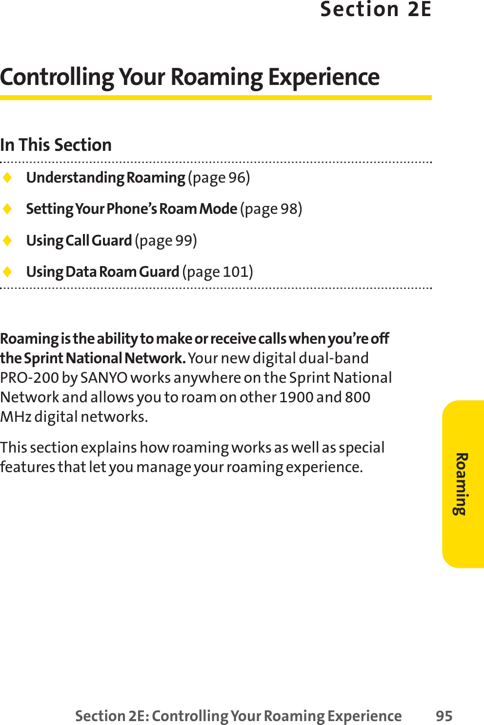 Section 2E: Controlling Your Roaming Experience 95Section 2EControlling Your Roaming ExperienceIn This Section⽧Understanding Roaming (page 96)⽧Setting Your Phone’s Roam Mode (page 98)⽧Using Call Guard (page 99)⽧Using Data Roam Guard (page 101)Roaming is the ability to make or receive calls when you’re offthe Sprint National Network.Your new digital dual-bandPRO-200 by SANYO works anywhere on the Sprint NationalNetwork and allows you to roam on other 1900 and 800MHz digital networks.This section explains how roaming works as well as specialfeatures that let you manage your roaming experience.Roaming