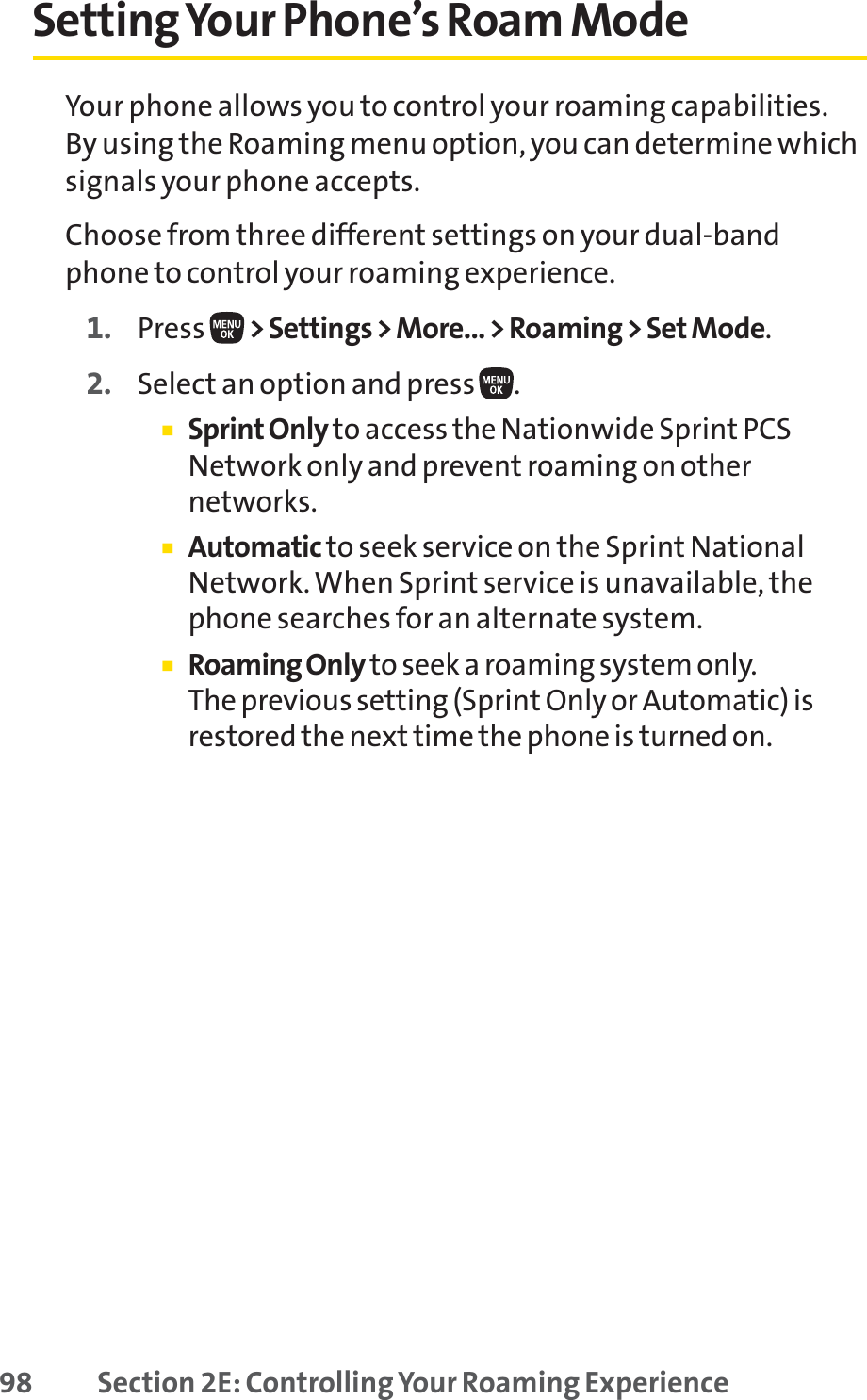 98 Section 2E: Controlling Your Roaming ExperienceSettingYour Phone’s Roam ModeYour phone allows you to control your roaming capabilities. By using the Roaming menu option, you can determine whichsignals your phone accepts.Choose from three different settings on your dual-bandphone to control your roaming experience.1. Press  &gt; Settings &gt; More... &gt; Roaming &gt; Set Mode.2. Select an option and press  .䡲Sprint Onlyto access the Nationwide Sprint PCSNetwork only and prevent roaming on othernetworks.䡲Automatic to seek service on the Sprint NationalNetwork. When Sprint service is unavailable, thephone searches for an alternate system.䡲Roaming Only to seek a roaming system only. The previous setting (Sprint Only or Automatic) isrestored the next time the phone is turned on.