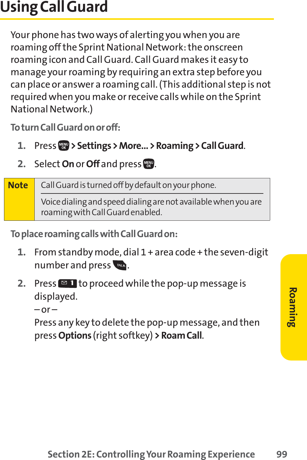 Section 2E: Controlling Your Roaming Experience 99Using Call GuardYour phone has two ways of alerting you when you areroaming off the Sprint National Network: the onscreenroaming icon and Call Guard. Call Guard makes it easy tomanage your roaming by requiring an extra step before youcan place or answer a roaming call. (This additional step is notrequired when you make or receive calls while on the SprintNational Network.)To turn Call Guard on or off:1. Press  &gt; Settings &gt; More... &gt; Roaming &gt; Call Guard.2. Select On or Off and press  .To place roaming calls with Call Guard on:1. From standby mode, dial 1 + area code + the seven-digitnumber and press  .2. Press  to proceed while the pop-up message isdisplayed.– or –Press any key to delete the pop-up message, and thenpress Options (right softkey) &gt; Roam Call.Note Call Guard is turned off by default on your phone.Voice dialing and speed dialing are not available when you areroaming with Call Guard enabled.Roaming