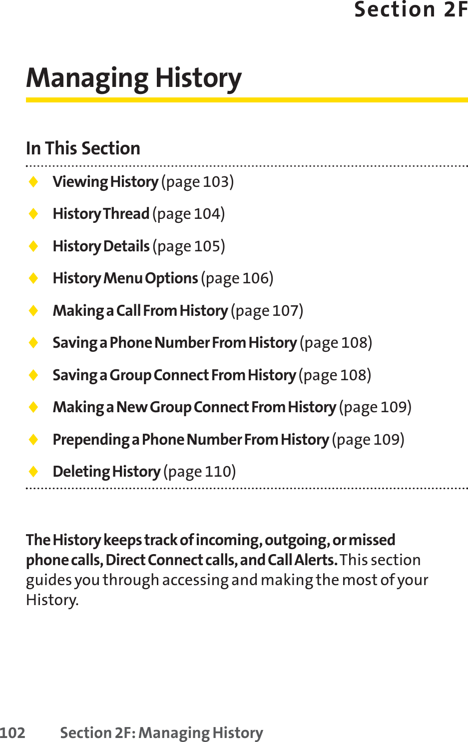 102 Section 2F: Managing HistorySection 2FManaging HistoryIn This Section⽧Viewing History (page 103)⽧History Thread (page 104)⽧History Details (page 105)⽧History Menu Options (page 106)⽧Making a Call From History (page 107)⽧Saving a Phone Number From History (page 108)⽧Saving a Group Connect From History (page 108)⽧Making a New Group Connect From History (page 109)⽧Prepending a Phone Number From History (page 109)⽧Deleting History (page 110)The History keeps track of incoming, outgoing, or missedphone calls, Direct Connect calls, and Call Alerts.This sectionguides you through accessing and making the most of yourHistory.