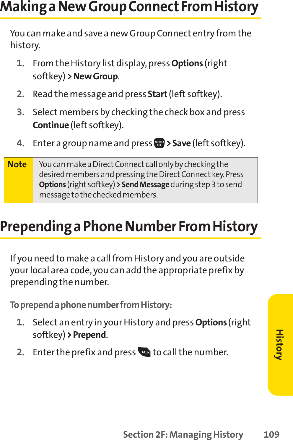 Section 2F: Managing History 109Making a New Group Connect From HistoryYou can make and save a new Group Connect entry from thehistory.1. From the History list display, press Options (rightsoftkey) &gt; New Group.2. Read the message and press Start (left softkey).3. Select members by checking the check box and pressContinue (left softkey).4. Enter a group name and press  &gt;Save(left softkey).Prepending a Phone Number From HistoryIf you need to make a call from History and you are outsideyour local area code, you can add the appropriate prefix byprepending the number.To prepend a phone number from History:1. Select an entry in your History and press Options (rightsoftkey)&gt;Prepend.2. Enter the prefix and press  to call the number.Note You can make a Direct Connect call only by checking thedesired members and pressing the Direct Connect key. PressOptions (right softkey) &gt; Send Message during step 3 to sendmessage to the checked members.History