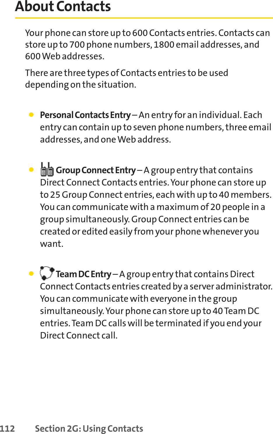 112 Section 2G: Using ContactsAbout ContactsYour phone can store up to 600 Contacts entries. Contacts canstore up to 700 phone numbers, 1800 email addresses, and600 Web addresses.There are three types of Contacts entries to be useddepending on the situation.䢇Personal Contacts Entry – An entry for an individual. Eachentry can contain up to seven phone numbers, three emailaddresses, and one Web address. 䢇Group Connect Entry – A group entry that containsDirect Connect Contacts entries. Your phone can store upto 25 Group Connect entries, each with up to 40 members.You can communicate with a maximum of 20 people in agroup simultaneously. Group Connect entries can becreated or edited easily from your phone whenever youwant.䢇Team DC Entry – A group entry that contains DirectConnect Contacts entries created by a server administrator.You can communicate with everyone in the groupsimultaneously.Your phone can store up to 40 Team DCentries. Team DC calls will be terminated if you end yourDirect Connect call.