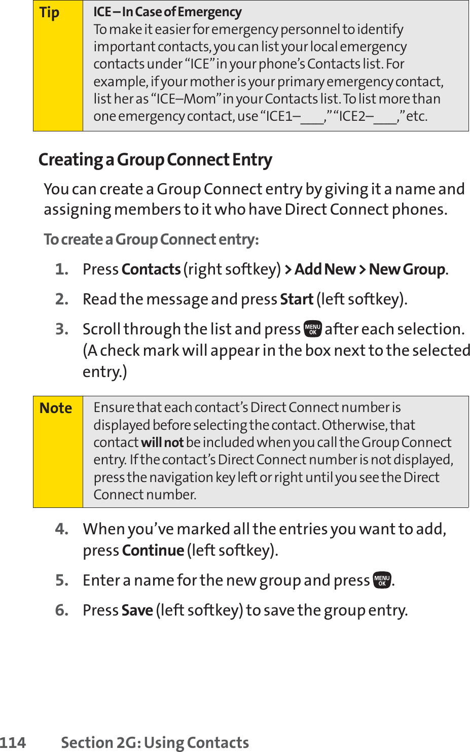 114 Section 2G: Using ContactsCreating a Group Connect EntryYou can create a Group Connect entry by giving it a name andassigning members to it who have Direct Connect phones.To create a Group Connect entry:1. Press Contacts (right softkey) &gt; Add New &gt; New Group.2. Read the message and press Start (left softkey).3. Scroll through the list and press  after each selection.(A check mark will appear in the box next to the selectedentry.)4. When you’ve marked all the entries you want to add,press Continue (left softkey).5. Enter a name for the new group and press  .6. Press Save (left softkey) to save the group entry.Note Ensure that each contact’s Direct Connect number isdisplayed before selecting the contact. Otherwise, thatcontact will not be included when you call the Group Connectentry. If the contact’s Direct Connect number is not displayed,press the navigation key left or right until you see the DirectConnect number.Tip ICE – In Case of EmergencyTo make it easier for emergency personnel to identifyimportant contacts, you can list your local emergencycontacts under “ICE”in your phone’s Contacts list. Forexample, if your mother is your primary emergency contact,list her as “ICE–Mom”in your Contacts list. To list more thanone emergency contact, use “ICE1–___,”“ICE2–___,”etc.