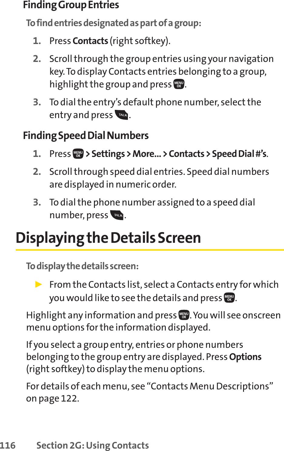 116 Section 2G: Using ContactsFinding Group EntriesTo find entries designated as part of a group:1. Press Contacts (right softkey).2. Scroll through the group entries using your navigationkey. To display Contacts entries belonging to a group,highlight the group and press  .3. To dial the entry’s default phone number, select theentry and press  .Finding Speed Dial Numbers1. Press  &gt; Settings &gt; More... &gt; Contacts &gt; Speed Dial #’s.2. Scroll through speed dial entries. Speed dial numbersare displayed in numeric order.3. To dial the phone number assigned to a speed dialnumber, press .Displaying the Details ScreenTo display the details screen:䊳From the Contacts list, select a Contacts entry for whichyou would like to see the details and press  .Highlight any information and press  . You will see onscreenmenu options for the information displayed.  If you select a group entry, entries or phone numbersbelonging to the group entry are displayed. Press Options(right softkey) to display the menu options. For details of each menu, see “Contacts Menu Descriptions”on page 122.