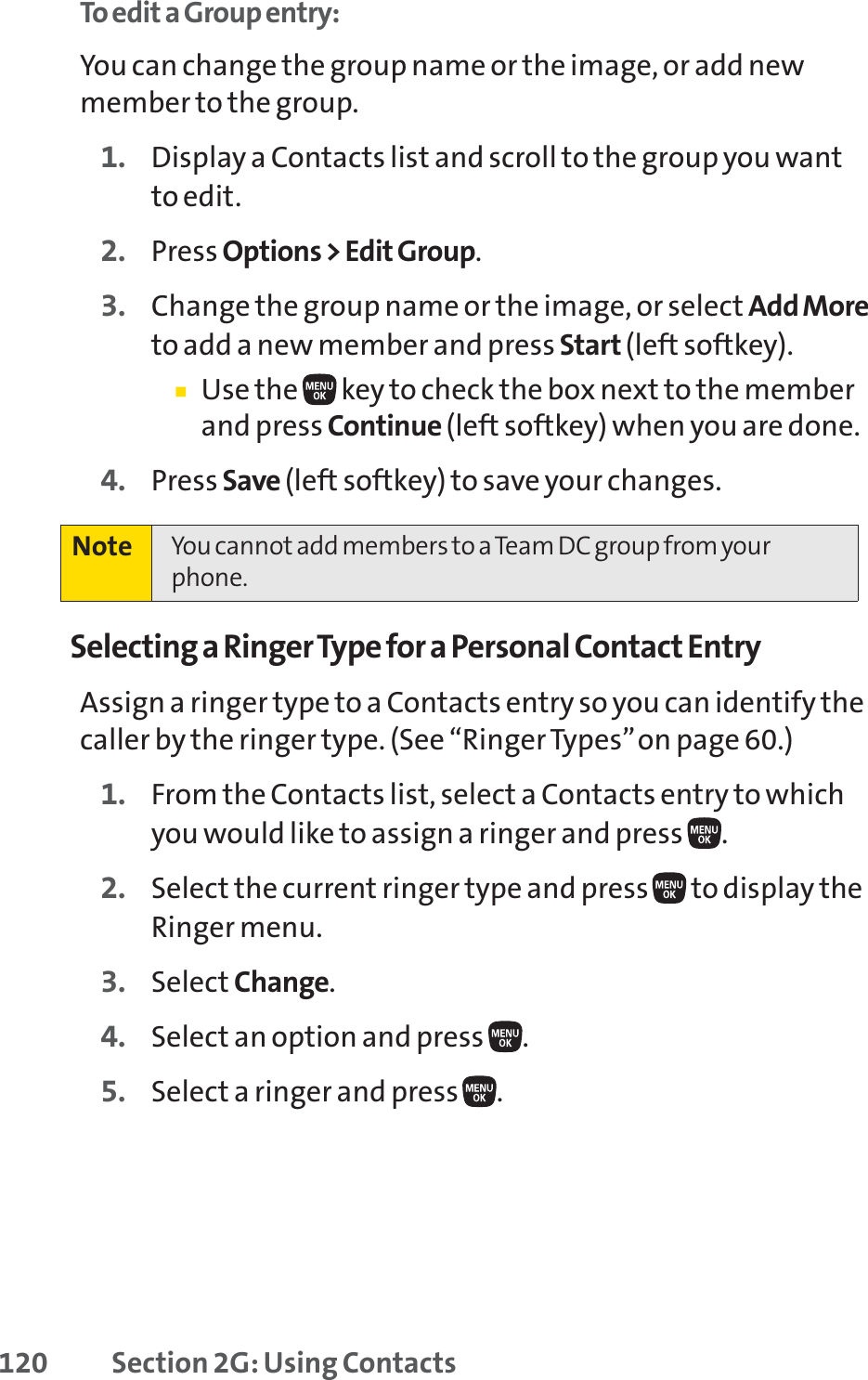 120 Section 2G: Using ContactsTo edit a Group entry:You can change the group name or the image, or add newmember to the group.1. Display a Contacts list and scroll to the group you wantto edit.2. Press Options &gt; Edit Group.3. Change the group name or the image, or select Add Moreto add a new member and press Start (left softkey).䡲Use the  key to check the box next to the memberand press Continue (left softkey) when you are done.4. Press Save (left softkey) to save your changes.Selecting a Ringer Type for a Personal Contact EntryAssign a ringer type to a Contacts entry so you can identify thecaller by the ringer type. (See “Ringer Types”on page 60.)1. From the Contacts list, select a Contacts entry to whichyou would like to assign a ringer and press  .2. Select the current ringer type and press  to display theRinger menu.3. Select Change.4. Select an option and press  .5. Select a ringer and press  .Note You cannot add members to a Team DC group from yourphone.