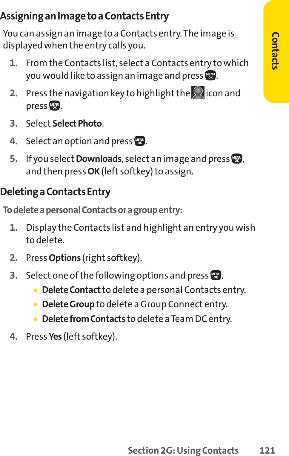 Section 2G: Using Contacts 121Assigning an Image to a Contacts EntryYou can assign an image to a Contacts entry. The image isdisplayed when the entry calls you.1. From the Contacts list, select a Contacts entry to whichyou would like to assign an image and press  .2. Press the navigation key to highlight the  icon andpress .3. Select Select Photo.4. Select an option and press  .5. If you select Downloads, select an image and press  ,and then press OK (left softkey) to assign.Deleting a Contacts EntryTo delete a personal Contacts or a group entry:1. Display the Contacts list and highlight an entry you wishto delete.2. Press Options (right softkey).3. Select one of the following options and press  .䡲Delete Contact to delete a personal Contacts entry.䡲Delete Group to delete a Group Connect entry.䡲Delete from Contacts to delete a Team DC entry.4. Press Yes (left softkey). Contacts