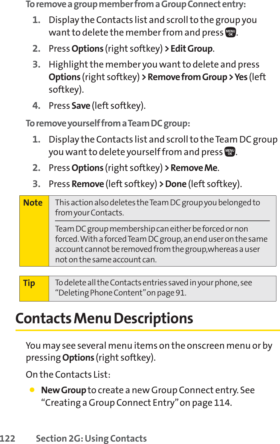 122 Section 2G: Using ContactsTo remove a group member from a Group Connect entry:1. Display the Contacts list and scroll to the group youwant to delete the member from and press  .2. Press Options (right softkey) &gt; Edit Group.3. Highlight the member you want to delete and pressOptions (right softkey) &gt; Remove from Group &gt; Yes (leftsoftkey). 4. Press Save (left softkey).To remove yourself from a Team DC group:1. Display the Contacts list and scroll to the Team DC groupyou want to delete yourself from and press  .2. Press Options (right softkey) &gt; Remove Me.3. Press Remove (left softkey) &gt; Done (left softkey).Contacts Menu DescriptionsYou may see several menu items on the onscreen menu or bypressing Options (right softkey).On the Contacts List:䢇NewGroup to create a new Group Connect entry. See“Creating a Group Connect Entry”on page 114.Tip To delete all the Contacts entries saved in your phone, see“Deleting Phone Content”on page 91.Note This action also deletes the Team DC group you belonged tofrom your Contacts.Team DC group membership can either be forced or nonforced. With a forced Team DC group, an end user on the sameaccount cannot be removed from the group,whereas a usernot on the same account can.