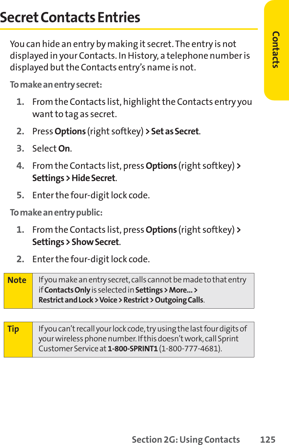 Section 2G: Using Contacts 125Secret Contacts EntriesYou can hide an entry by making it secret. The entry is notdisplayed in your Contacts. In History, a telephone number isdisplayed but the Contacts entry’s name is not.To make an entry secret:1. From the Contacts list, highlight the Contacts entry youwant to tag as secret.2. Press Options (right softkey) &gt; Set as Secret.3. Select On.4. From the Contacts list, press Options (right softkey) &gt;Settings &gt; Hide Secret.5. Enter the four-digit lock code.To make an entry public:1. From the Contacts list, press Options (right softkey) &gt;Settings &gt; Show Secret.2. Enter the four-digit lock code.Tip If you can’t recall your lock code, try using the last four digits ofyour wireless phone number. If this doesn’t work, call SprintCustomer Service at 1-800-SPRINT1 (1-800-777-4681).Note If you make an entry secret, calls cannot be made to that entryif Contacts Only is selected in Settings &gt; More... &gt; Restrict and Lock &gt; Voice &gt; Restrict &gt; Outgoing Calls.Contacts